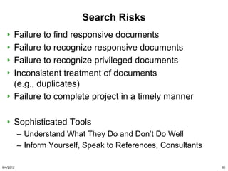 Search Risks
       Failure to find responsive documents
       Failure to recognize responsive documents
       Failure to recognize privileged documents
       Inconsistent treatment of documents
       (e.g., duplicates)
       Failure to complete project in a timely manner

       Sophisticated Tools
           – Understand What They Do and Don‟t Do Well
           – Inform Yourself, Speak to References, Consultants

6/4/2012                                                         60
 
