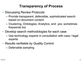 Transparency of Process
       Discussing Review Protocols
           – Provide transparent, defensible, sophisticated search
             based on document content
           – Clustering, Ontologies, Analytics, and yes, sometimes
             Keywords too
       Develop search methodologies for each case
           – Use technology experts in consultation with case / legal
             experts
       Results verifiable by Quality Control
           – Defensible sampling



6/4/2012                                                                61
 