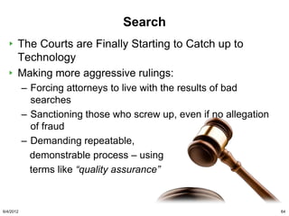 Search
       The Courts are Finally Starting to Catch up to
       Technology
       Making more aggressive rulings:
           – Forcing attorneys to live with the results of bad
             searches
           – Sanctioning those who screw up, even if no allegation
             of fraud
           – Demanding repeatable,
             demonstrable process – using
             terms like “quality assurance”



6/4/2012                                                             64
 