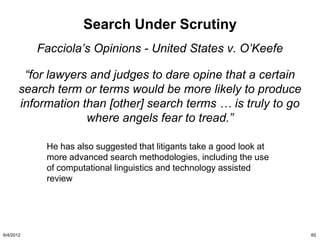 Search Under Scrutiny
           Facciola’s Opinions - United States v. O’Keefe

        “for lawyers and judges to dare opine that a certain
       search term or terms would be more likely to produce
       information than [other] search terms … is truly to go
                    where angels fear to tread.”

            He has also suggested that litigants take a good look at
            more advanced search methodologies, including the use
            of computational linguistics and technology assisted
            review




6/4/2012                                                               65
 