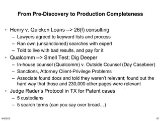 From Pre-Discovery to Production Completeness

       Henry v. Quicken Loans --> 26(f) consulting
           – Lawyers agreed to keyword lists and process
           – Ran own (unsanctioned) searches with expert
           – Told to live with bad results, and pay for it
       Qualcomm --> Smell Test; Dig Deeper
           – In-house counsel (Qualcomm) v. Outside Counsel (Day Casebeer)
           – Sanctions, Attorney Client-Privilege Problems
           – Associate found docs and told they weren‟t relevant; found out the
             hard way that those and 230,000 other pages were relevant
       Judge Rader‟s Protocol in TX for Patent cases
           – 5 custodians
           – 5 search terms (can you say over broad…)

6/4/2012                                                                          67
 