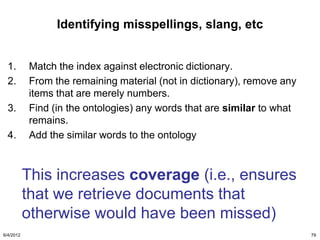 Identifying misspellings, slang, etc


  1.       Match the index against electronic dictionary.
  2.       From the remaining material (not in dictionary), remove any
           items that are merely numbers.
  3.       Find (in the ontologies) any words that are similar to what
           remains.
  4.       Add the similar words to the ontology



           This increases coverage (i.e., ensures
           that we retrieve documents that
           otherwise would have been missed)
6/4/2012                                                                 79
 