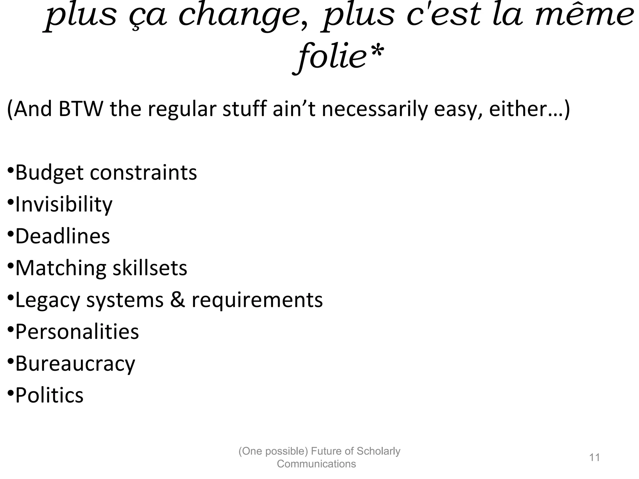 plus ça change, plus c'est la même
folie*
(And BTW the regular stuff ain’t necessarily easy, either…)
•Budget constraints
•Invisibility
•Deadlines
•Matching skillsets
•Legacy systems & requirements
•Personalities
•Bureaucracy
•Politics
(One possible) Future of Scholarly
11
Communications