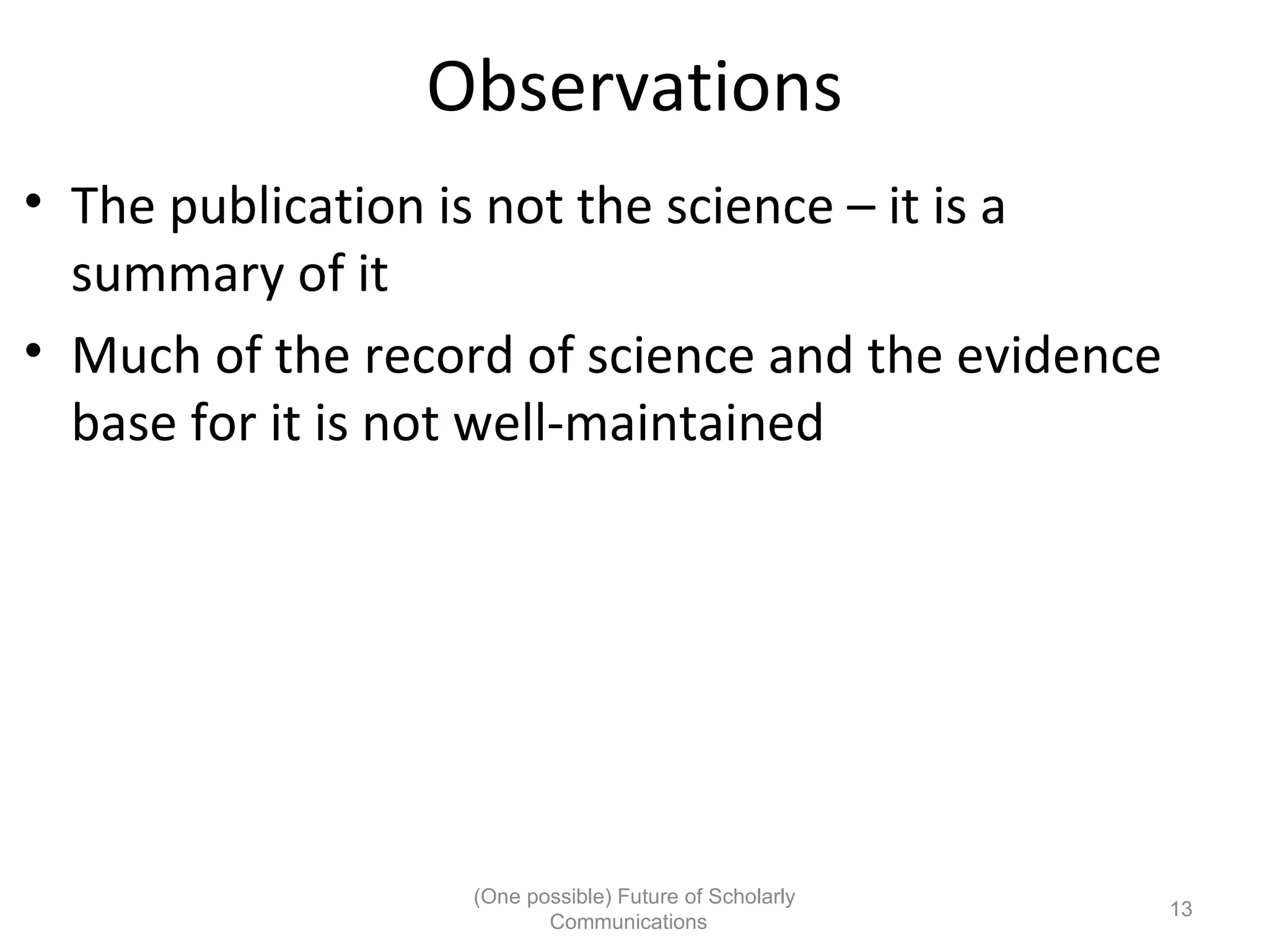 Observations
• The publication is not the science – it is a
summary of it
• Much of the record of science and the evidence
base for it is not well-maintained
(One possible) Future of Scholarly
13
Communications