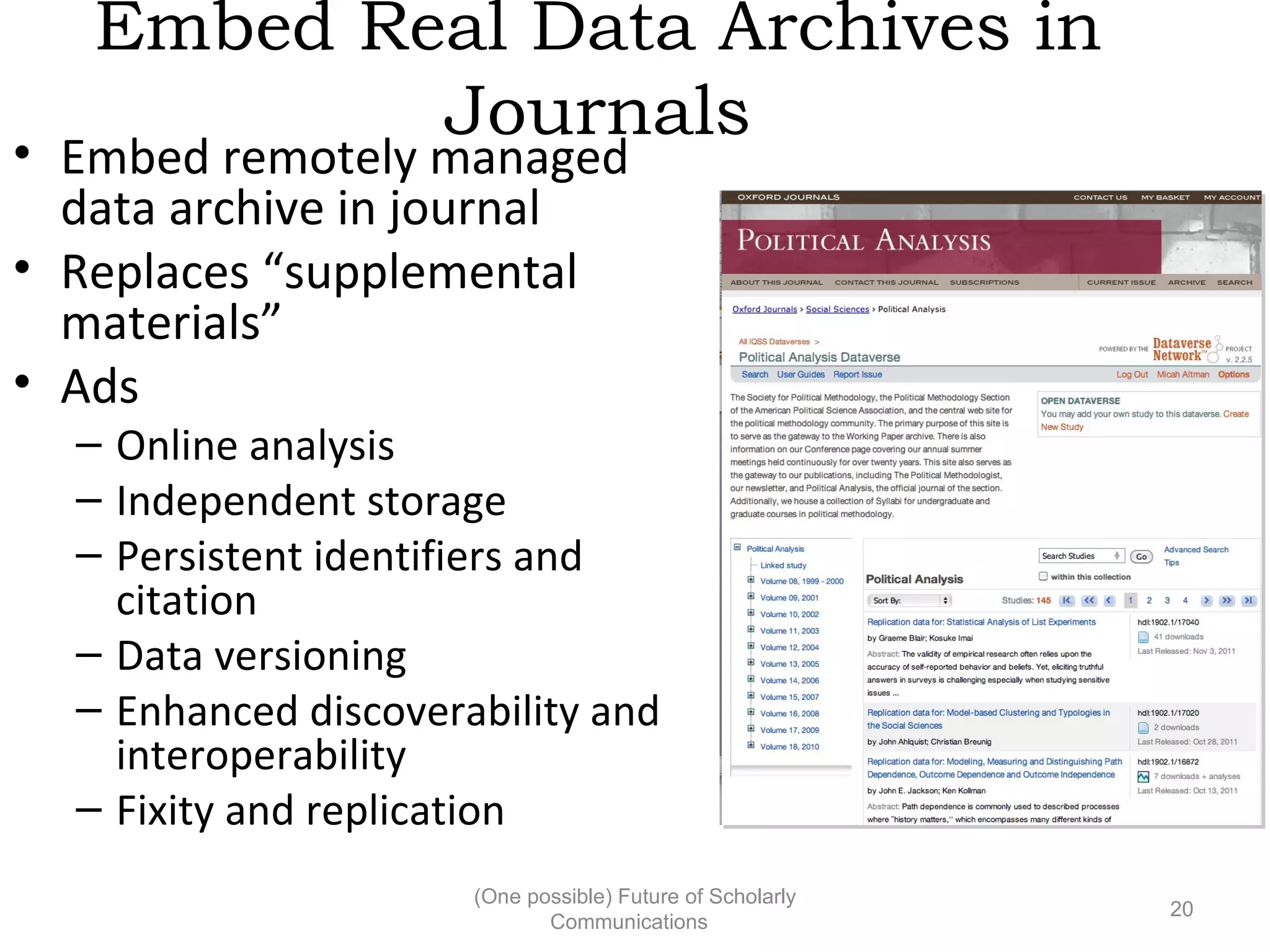 Embed Real Data Archives in
Journals
• Embed remotely managed
data archive in journal
• Replaces “supplemental
materials”
• Ads
– Online analysis
– Independent storage
– Persistent identifiers and
citation
– Data versioning
– Enhanced discoverability and
interoperability
– Fixity and replication
(One possible) Future of Scholarly
20
Communications