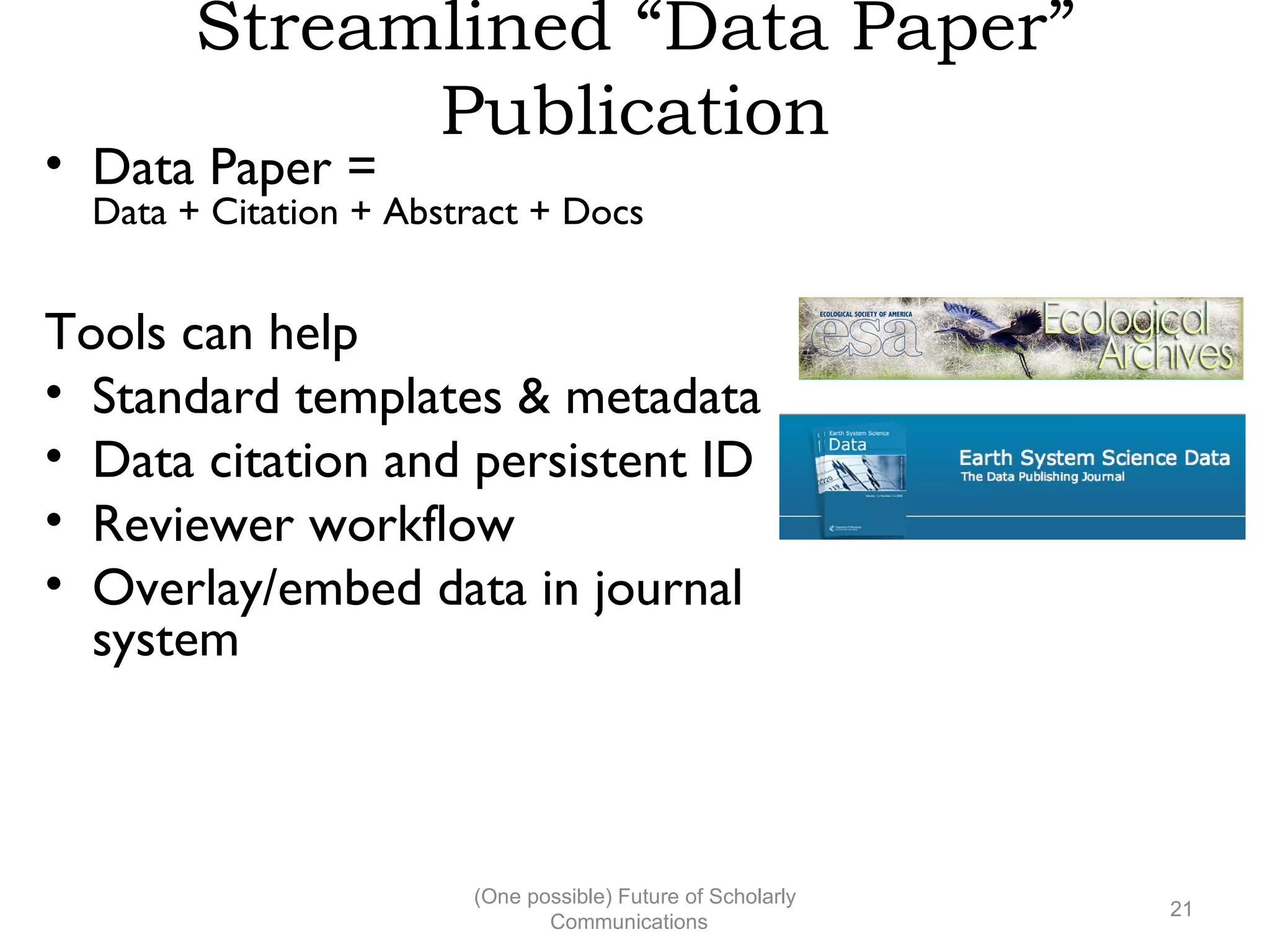 Streamlined “Data Paper”
Publication
• Data Paper =
Data + Citation + Abstract + Docs
Tools can help
• Standard templates & metadata
• Data citation and persistent ID
• Reviewer workflow
• Overlay/embed data in journal
system
(One possible) Future of Scholarly
21
Communications