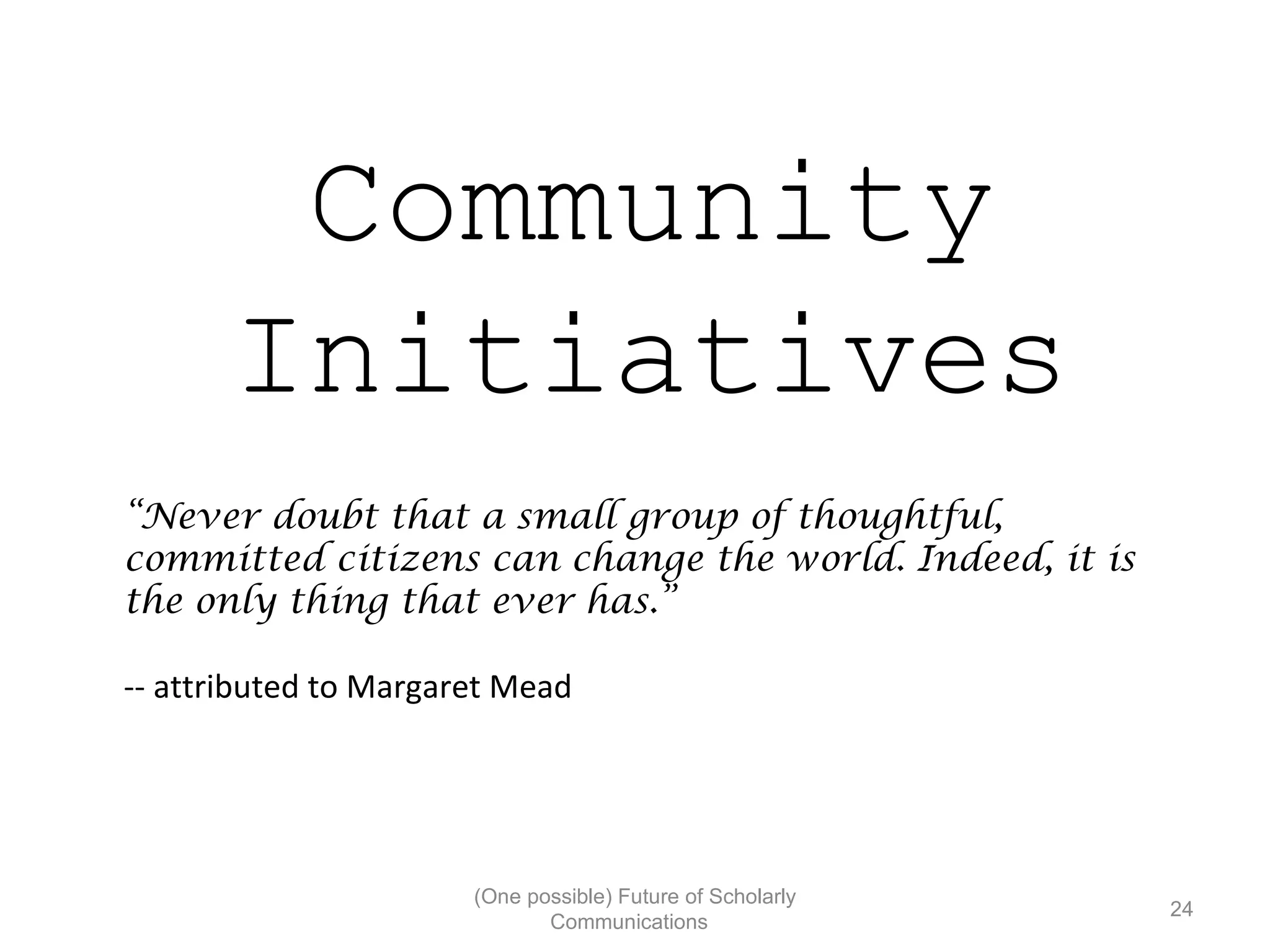 Community
Initiatives
“Never doubt that a small group of thoughtful,
committed citizens can change the world. Indeed, it is
the only thing that ever has.”
-- attributed to Margaret Mead
(One possible) Future of Scholarly
24
Communications