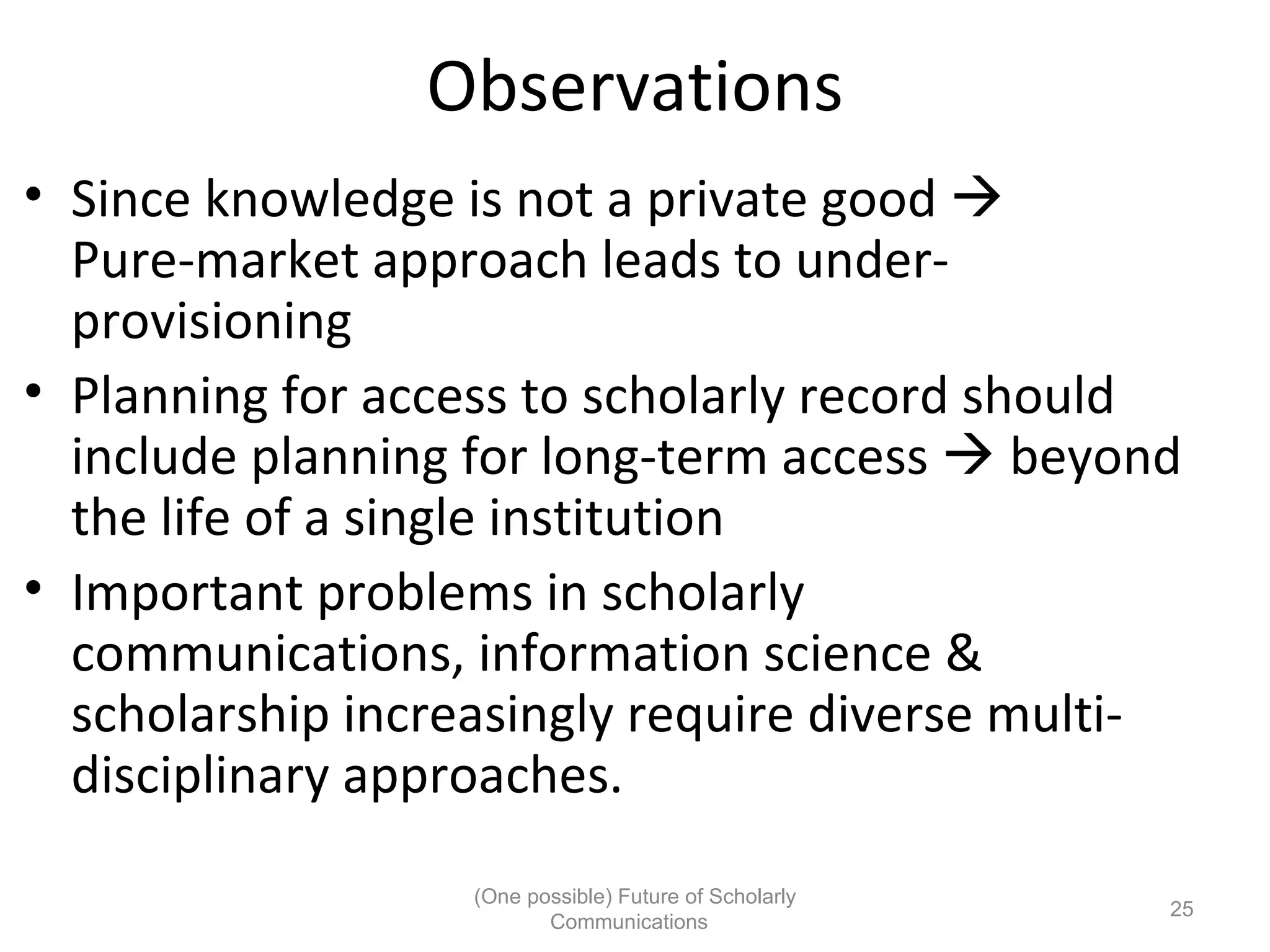 Observations
• Since knowledge is not a private good
Pure-market approach leads to under-
provisioning
• Planning for access to scholarly record should
include planning for long-term access beyond
the life of a single institution
• Important problems in scholarly
communications, information science &
scholarship increasingly require diverse multi-
disciplinary approaches.
(One possible) Future of Scholarly
25
Communications