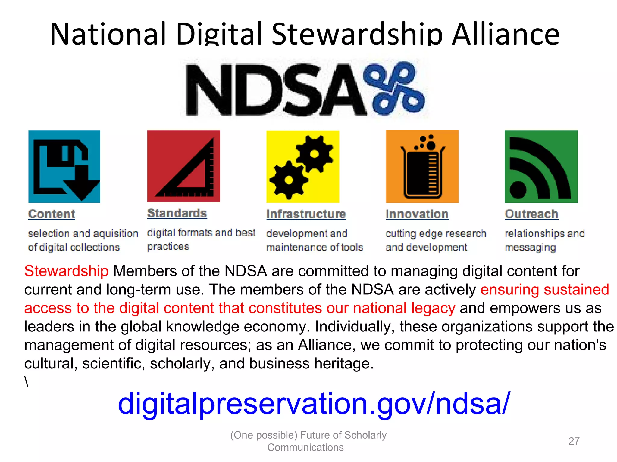 National Digital Stewardship Alliance
Stewardship Members of the NDSA are committed to managing digital content for
current and long-term use. The members of the NDSA are actively ensuring sustained
access to the digital content that constitutes our national legacy and empowers us as
leaders in the global knowledge economy. Individually, these organizations support the
management of digital resources; as an Alliance, we commit to protecting our nation's
cultural, scientific, scholarly, and business heritage.
digitalpreservation.gov/ndsa/
(One possible) Future of Scholarly
27
Communications