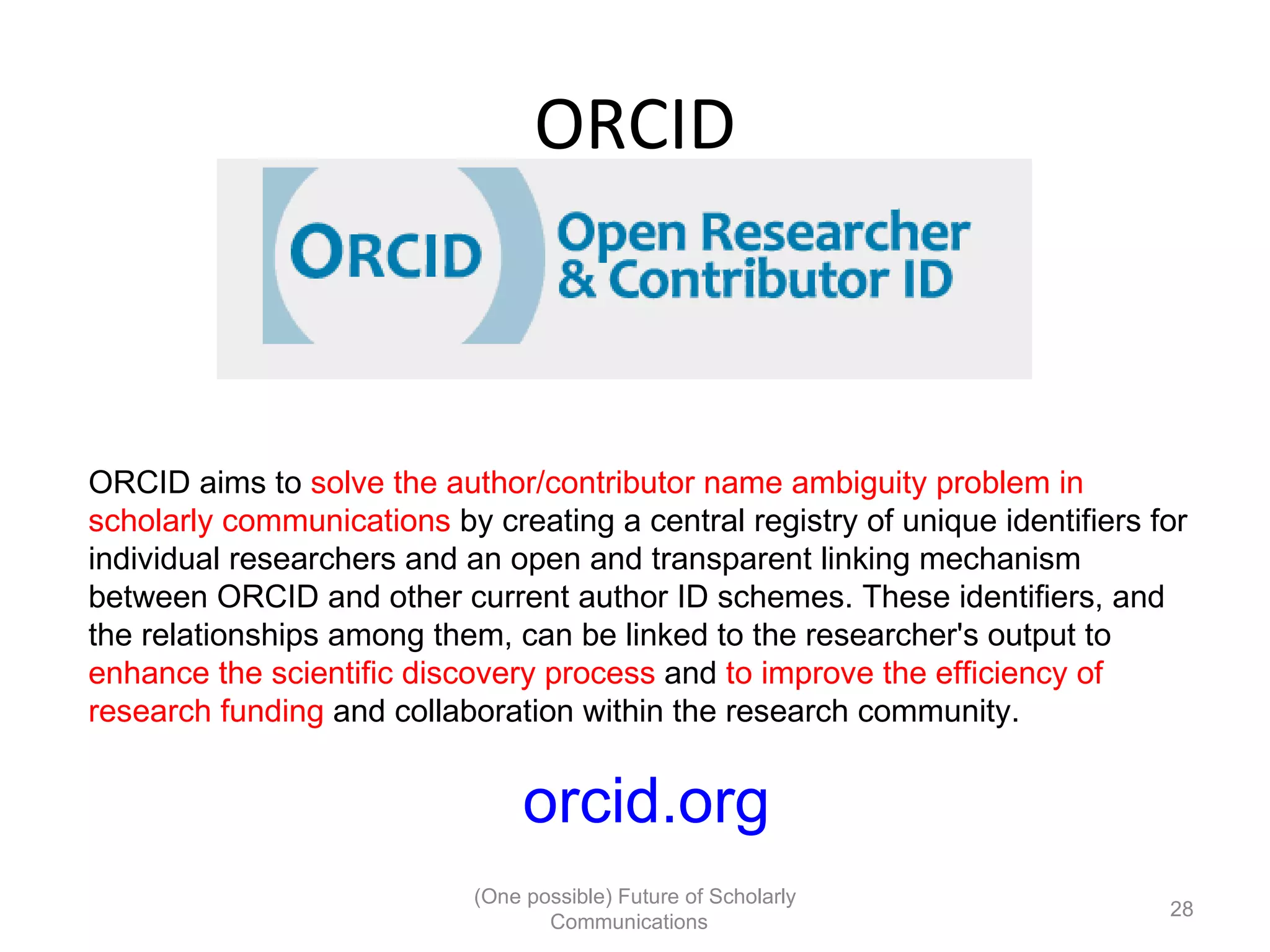 ORCID
ORCID aims to solve the author/contributor name ambiguity problem in
scholarly communications by creating a central registry of unique identifiers for
individual researchers and an open and transparent linking mechanism
between ORCID and other current author ID schemes. These identifiers, and
the relationships among them, can be linked to the researcher's output to
enhance the scientific discovery process and to improve the efficiency of
research funding and collaboration within the research community.
orcid.org
(One possible) Future of Scholarly
28
Communications