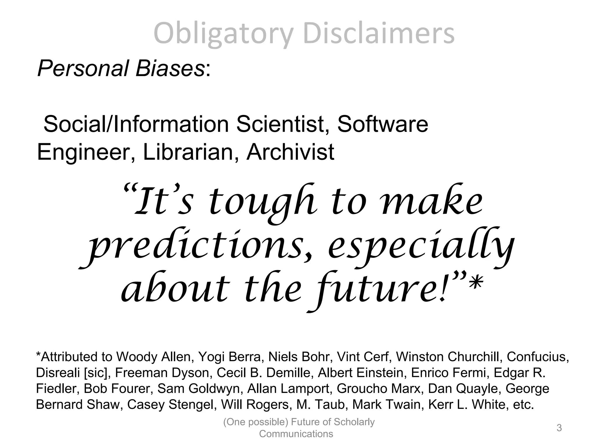 Obligatory Disclaimers
Personal Biases:

Social/Information Scientist, Software
Engineer, Librarian, Archivist

         “It’s tough to make
        predictions, especially
         about the future!”*
*Attributed to Woody Allen, Yogi Berra, Niels Bohr, Vint Cerf, Winston Churchill, Confucius,
Disreali [sic], Freeman Dyson, Cecil B. Demille, Albert Einstein, Enrico Fermi, Edgar R.
Fiedler, Bob Fourer, Sam Goldwyn, Allan Lamport, Groucho Marx, Dan Quayle, George
Bernard Shaw, Casey Stengel, Will Rogers, M. Taub, Mark Twain, Kerr L. White, etc.
                                (One possible) Future of Scholarly
                                                                                         3
                                       Communications
 
