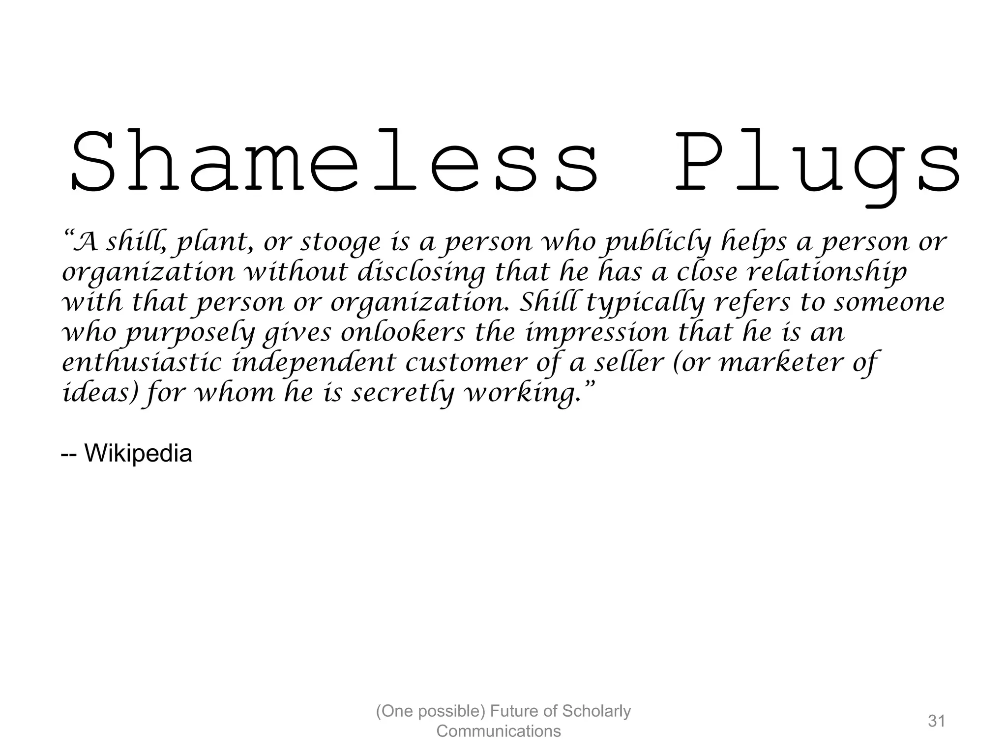 Shameless Plugs
“A shill, plant, or stooge is a person who publicly helps a person or
organization without disclosing that he has a close relationship
with that person or organization. Shill typically refers to someone
who purposely gives onlookers the impression that he is an
enthusiastic independent customer of a seller (or marketer of
ideas) for whom he is secretly working.”
-- Wikipedia
(One possible) Future of Scholarly
31
Communications