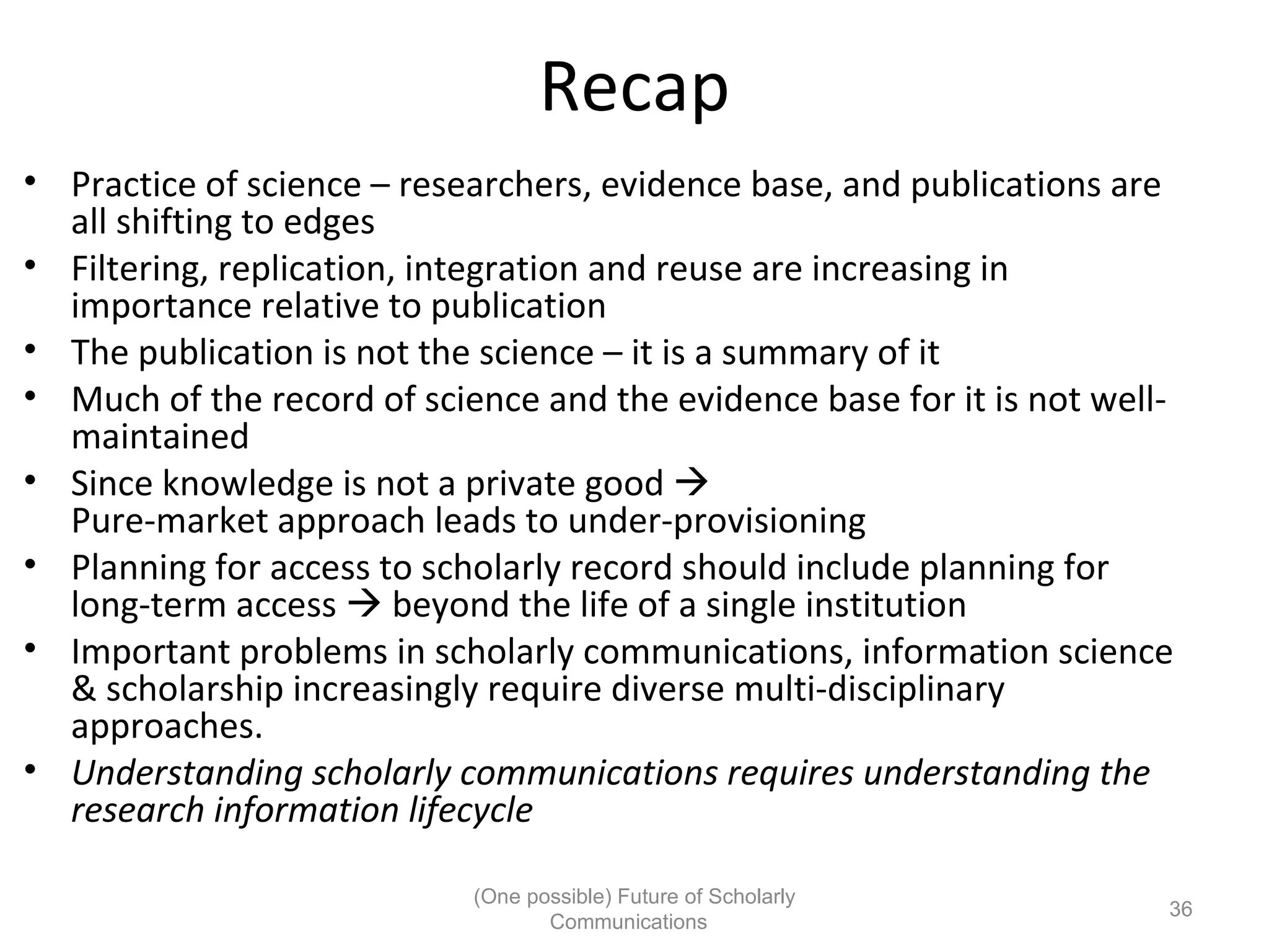 Recap
• Practice of science – researchers, evidence base, and publications are
all shifting to edges
• Filtering, replication, integration and reuse are increasing in
importance relative to publication
• The publication is not the science – it is a summary of it
• Much of the record of science and the evidence base for it is not well-
maintained
• Since knowledge is not a private good
Pure-market approach leads to under-provisioning
• Planning for access to scholarly record should include planning for
long-term access beyond the life of a single institution
• Important problems in scholarly communications, information science
& scholarship increasingly require diverse multi-disciplinary
approaches.
• Understanding scholarly communications requires understanding the
research information lifecycle
(One possible) Future of Scholarly
36
Communications