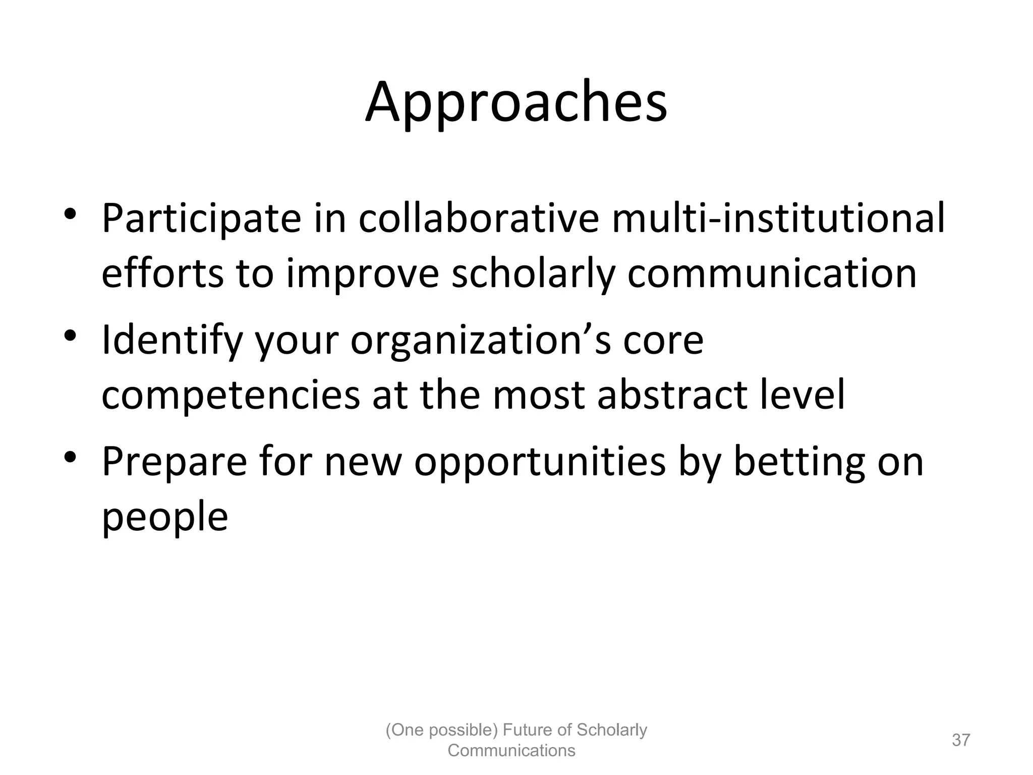 Approaches
• Participate in collaborative multi-institutional
efforts to improve scholarly communication
• Identify your organization’s core
competencies at the most abstract level
• Prepare for new opportunities by betting on
people
(One possible) Future of Scholarly
37
Communications