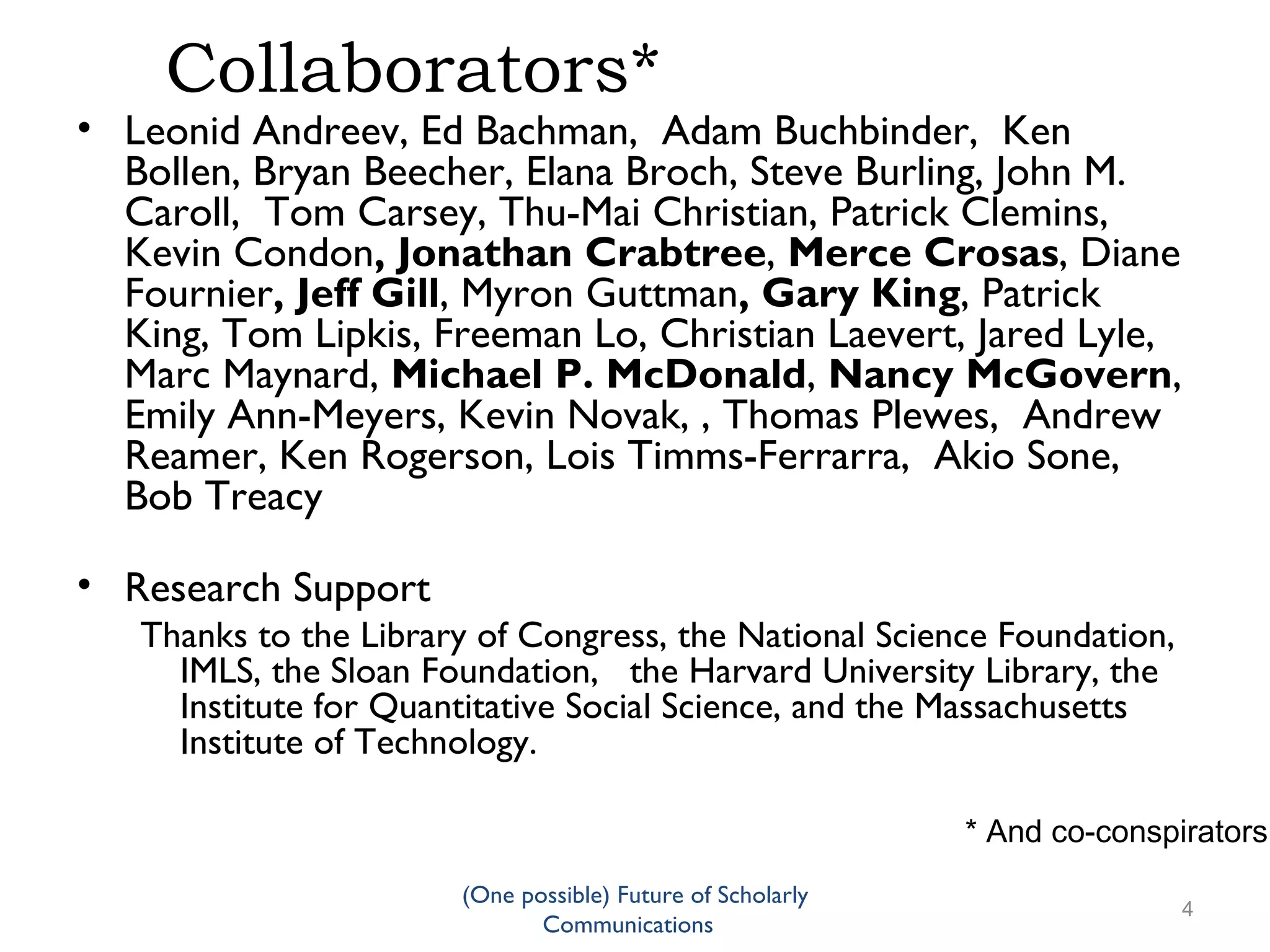 Collaborators*
• Leonid Andreev, Ed Bachman, Adam Buchbinder, Ken
Bollen, Bryan Beecher, Elana Broch, Steve Burling, John M.
Caroll, Tom Carsey, Thu-Mai Christian, Patrick Clemins,
Kevin Condon, Jonathan Crabtree, Merce Crosas, Diane
Fournier, Jeff Gill, Myron Guttman, Gary King, Patrick
King, Tom Lipkis, Freeman Lo, Christian Laevert, Jared Lyle,
Marc Maynard, Michael P. McDonald, Nancy McGovern,
Emily Ann-Meyers, Kevin Novak, , Thomas Plewes, Andrew
Reamer, Ken Rogerson, Lois Timms-Ferrarra, Akio Sone,
Bob Treacy
• Research Support
Thanks to the Library of Congress, the National Science Foundation,
IMLS, the Sloan Foundation, the Harvard University Library, the
Institute for Quantitative Social Science, and the Massachusetts
Institute of Technology.
* And co-conspirators
(One possible) Future of Scholarly
4
Communications