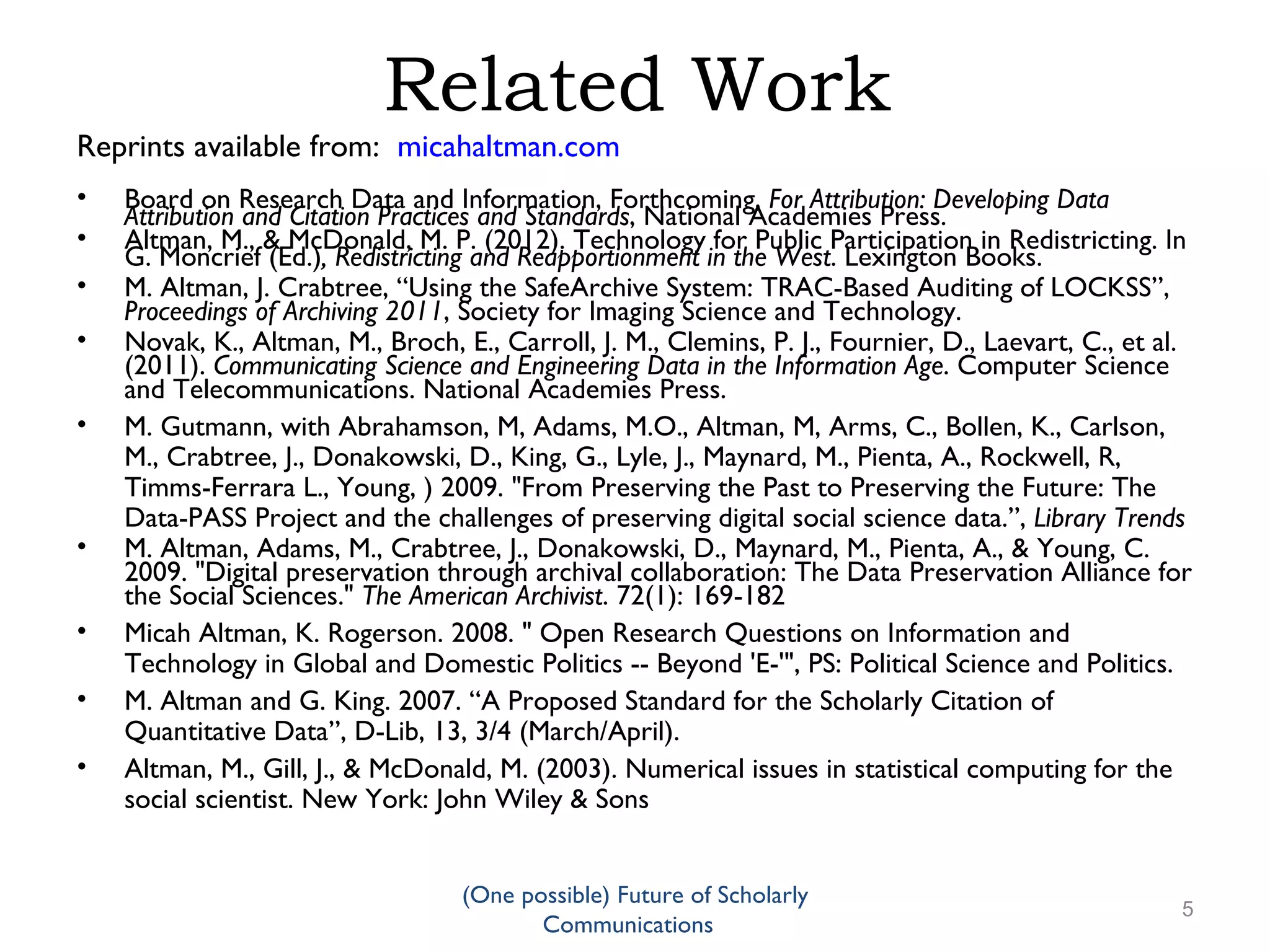 Related Work
Reprints available from: micahaltman.com
• Board on Research Data and Information, Forthcoming, For Attribution: Developing Data
Attribution and Citation Practices and Standards, National Academies Press.
• Altman, M., & McDonald, M. P. (2012). Technology for Public Participation in Redistricting. In
G. Moncrief (Ed.), Redistricting and Reapportionment in the West. Lexington Books.
• M. Altman, J. Crabtree, “Using the SafeArchive System: TRAC-Based Auditing of LOCKSS”,
Proceedings of Archiving 2011, Society for Imaging Science and Technology.
• Novak, K., Altman, M., Broch, E., Carroll, J. M., Clemins, P. J., Fournier, D., Laevart, C., et al.
(2011). Communicating Science and Engineering Data in the Information Age. Computer Science
and Telecommunications. National Academies Press.
• M. Gutmann, with Abrahamson, M, Adams, M.O., Altman, M, Arms, C., Bollen, K., Carlson,
M., Crabtree, J., Donakowski, D., King, G., Lyle, J., Maynard, M., Pienta, A., Rockwell, R,
Timms-Ferrara L., Young, ) 2009. "From Preserving the Past to Preserving the Future: The
Data-PASS Project and the challenges of preserving digital social science data.”, Library Trends
• M. Altman, Adams, M., Crabtree, J., Donakowski, D., Maynard, M., Pienta, A., & Young, C.
2009. "Digital preservation through archival collaboration: The Data Preservation Alliance for
the Social Sciences." The American Archivist. 72(1): 169-182
• Micah Altman, K. Rogerson. 2008. " Open Research Questions on Information and
Technology in Global and Domestic Politics -- Beyond 'E-'", PS: Political Science and Politics.
• M. Altman and G. King. 2007. “A Proposed Standard for the Scholarly Citation of
Quantitative Data”, D-Lib, 13, 3/4 (March/April).
• Altman, M., Gill, J., & McDonald, M. (2003). Numerical issues in statistical computing for the
social scientist. New York: John Wiley & Sons
(One possible) Future of Scholarly
5
Communications