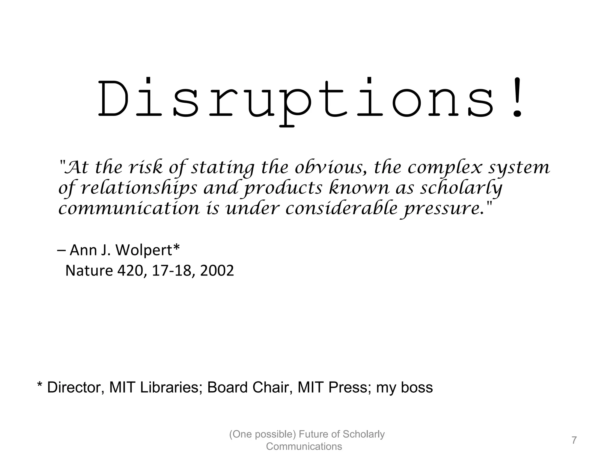 Disruptions!
"At the risk of stating the obvious, the complex system
of relationships and products known as scholarly
communication is under considerable pressure."
– Ann J. Wolpert*
Nature 420, 17-18, 2002
* Director, MIT Libraries; Board Chair, MIT Press; my boss
(One possible) Future of Scholarly
7
Communications