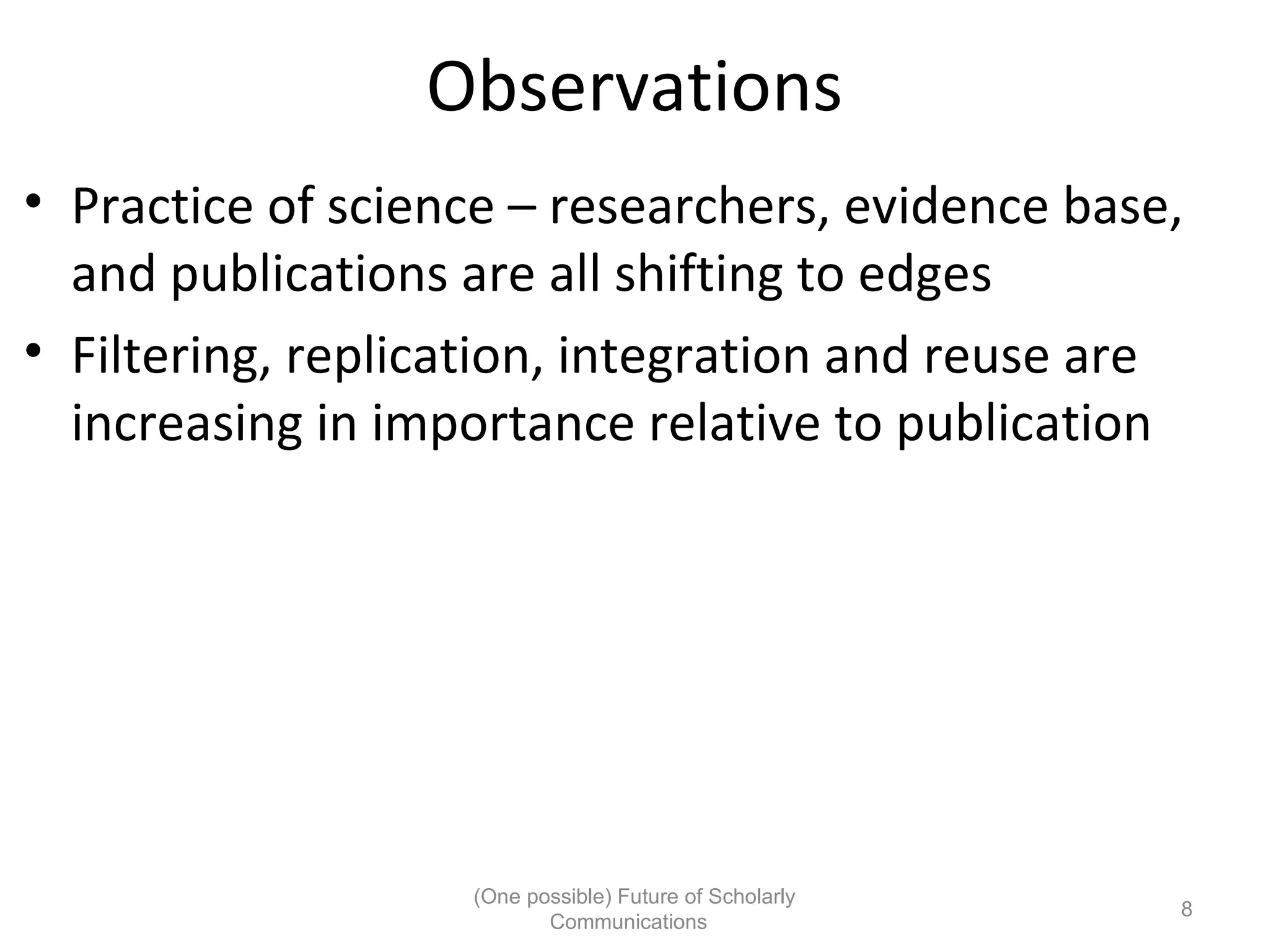 Observations
• Practice of science – researchers, evidence base,
and publications are all shifting to edges
• Filtering, replication, integration and reuse are
increasing in importance relative to publication
(One possible) Future of Scholarly
8
Communications