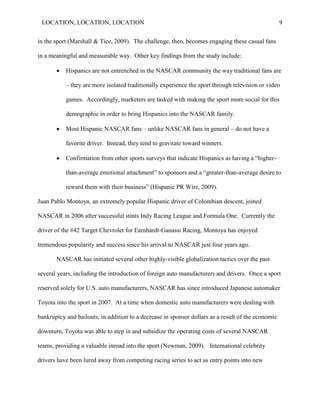 LOCATION, LOCATION, LOCATION                                                                       9


in the sport (Marshall & Tice, 2009). The challenge, then, becomes engaging these casual fans

in a meaningful and measurable way. Other key findings from the study include:

          Hispanics are not entrenched in the NASCAR community the way traditional fans are

           – they are more isolated traditionally experience the sport through television or video

           games. Accordingly, marketers are tasked with making the sport more social for this

           demographic in order to bring Hispanics into the NASCAR family.

          Most Hispanic NASCAR fans – unlike NASCAR fans in general – do not have a

           favorite driver. Instead, they tend to gravitate toward winners.

          Confirmation from other sports surveys that indicate Hispanics as having a “higher-

           than-average emotional attachment” to sponsors and a “greater-than-average desire to

           reward them with their business” (Hispanic PR Wire, 2009).

Juan Pablo Montoya, an extremely popular Hispanic driver of Colombian descent, joined

NASCAR in 2006 after successful stints Indy Racing League and Formula One. Currently the

driver of the #42 Target Chevrolet for Earnhardt-Ganassi Racing, Montoya has enjoyed

tremendous popularity and success since his arrival to NASCAR just four years ago.

       NASCAR has initiated several other highly-visible globalization tactics over the past

several years, including the introduction of foreign auto manufacturers and drivers. Once a sport

reserved solely for U.S. auto manufacturers, NASCAR has since introduced Japanese automaker

Toyota into the sport in 2007. At a time when domestic auto manufacturers were dealing with

bankruptcy and bailouts, in addition to a decrease in sponsor dollars as a result of the economic

downturn, Toyota was able to step in and subsidize the operating costs of several NASCAR

teams, providing a valuable inroad into the sport (Newman, 2009). International celebrity

drivers have been lured away from competing racing series to act as entry points into new
 