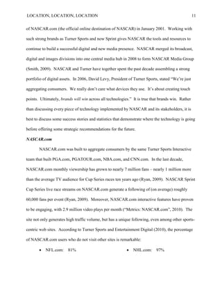 LOCATION, LOCATION, LOCATION                                                                       11


of NASCAR.com (the official online destination of NASCAR) in January 2001. Working with

such strong brands as Turner Sports and now Sprint gives NASCAR the tools and resources to

continue to build a successful digital and new media presence. NASCAR merged its broadcast,

digital and images divisions into one central media hub in 2008 to form NASCAR Media Group

(Smith, 2009). NASCAR and Turner have together spent the past decade assembling a strong

portfolio of digital assets. In 2006, David Levy, President of Turner Sports, stated ―We‘re just

aggregating consumers. We really don‘t care what devices they use. It‘s about creating touch

points. Ultimately, brands will win across all technologies.‖ It is true that brands win. Rather

than discussing every piece of technology implemented by NASCAR and its stakeholders, it is

best to discuss some success stories and statistics that demonstrate where the technology is going

before offering some strategic recommendations for the future.

NASCAR.com

       NASCAR.com was built to aggregate consumers by the same Turner Sports Interactive

team that built PGA.com, PGATOUR.com, NBA.com, and CNN.com. In the last decade,

NASCAR.com monthly viewership has grown to nearly 7 million fans – nearly 1 million more

than the average TV audience for Cup Series races ten years ago (Ryan, 2009). NASCAR Sprint

Cup Series live race streams on NASCAR.com generate a following of (on average) roughly

60,000 fans per event (Ryan, 2009). Moreover, NASCAR.com interactive features have proven

to be engaging, with 2.9 million video plays per month (―Metrics: NASCAR.com‖, 2010). The

site not only generates high traffic volume, but has a unique following, even among other sports-

centric web sites. According to Turner Sports and Entertainment Digital (2010), the percentage

of NASCAR.com users who do not visit other sites is remarkable:

          NFL.com:     81%                                  NHL.com:     97%
 
