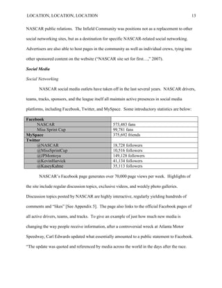 LOCATION, LOCATION, LOCATION                                                                       13


NASCAR public relations. The Infield Community was positions not as a replacement to other

social networking sites, but as a destination for specific NASCAR-related social networking.

Advertisers are also able to host pages in the community as well as individual crews, tying into

other sponsored content on the website (“NASCAR site set for first…,” 2007).

Social Media

Social Networking

       NASCAR social media outlets have taken off in the last several years. NASCAR drivers,

teams, tracks, sponsors, and the league itself all maintain active presences in social media

platforms, including Facebook, Twitter, and MySpace. Some introductory statistics are below:

Facebook
     NASCAR                                        573,483 fans
     Miss Sprint Cup                               99,781 fans
MySpace                                            375,692 friends
Twitter
     @NASCAR                                       18,728 followers
     @MissSprintCup                                10,516 followers
     @JPMontoya                                    149,128 followers
     @KevinHarvick                                 41,134 followers
     @KaseyKahne                                   35,113 followers

       NASCAR‘s Facebook page generates over 70,000 page views per week. Highlights of

the site include regular discussion topics, exclusive videos, and weekly photo galleries.

Discussion topics posted by NASCAR are highly interactive, regularly yielding hundreds of

comments and ―likes‖ [See Appendix 5]. The page also links to the official Facebook pages of

all active drivers, teams, and tracks. To give an example of just how much new media is

changing the way people receive information, after a controversial wreck at Atlanta Motor

Speedway, Carl Edwards updated what essentially amounted to a public statement to Facebook.

―The update was quoted and referenced by media across the world in the days after the race.
 
