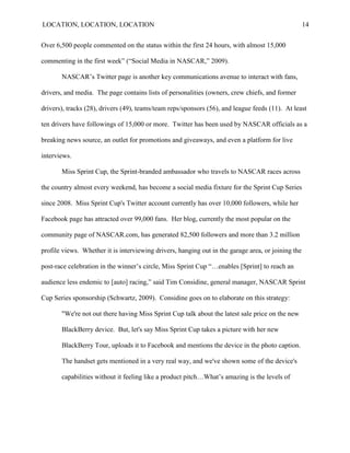 LOCATION, LOCATION, LOCATION                                                                        14


Over 6,500 people commented on the status within the first 24 hours, with almost 15,000

commenting in the first week‖ (―Social Media in NASCAR,‖ 2009).

       NASCAR‘s Twitter page is another key communications avenue to interact with fans,

drivers, and media. The page contains lists of personalities (owners, crew chiefs, and former

drivers), tracks (28), drivers (49), teams/team reps/sponsors (56), and league feeds (11). At least

ten drivers have followings of 15,000 or more. Twitter has been used by NASCAR officials as a

breaking news source, an outlet for promotions and giveaways, and even a platform for live

interviews.

       Miss Sprint Cup, the Sprint-branded ambassador who travels to NASCAR races across

the country almost every weekend, has become a social media fixture for the Sprint Cup Series

since 2008. Miss Sprint Cup's Twitter account currently has over 10,000 followers, while her

Facebook page has attracted over 99,000 fans. Her blog, currently the most popular on the

community page of NASCAR.com, has generated 82,500 followers and more than 3.2 million

profile views. Whether it is interviewing drivers, hanging out in the garage area, or joining the

post-race celebration in the winner‘s circle, Miss Sprint Cup ―…enables [Sprint] to reach an

audience less endemic to [auto] racing,‖ said Tim Considine, general manager, NASCAR Sprint

Cup Series sponsorship (Schwartz, 2009). Considine goes on to elaborate on this strategy:

       "We're not out there having Miss Sprint Cup talk about the latest sale price on the new

       BlackBerry device. But, let's say Miss Sprint Cup takes a picture with her new

       BlackBerry Tour, uploads it to Facebook and mentions the device in the photo caption.

       The handset gets mentioned in a very real way, and we've shown some of the device's

       capabilities without it feeling like a product pitch…What‘s amazing is the levels of
 