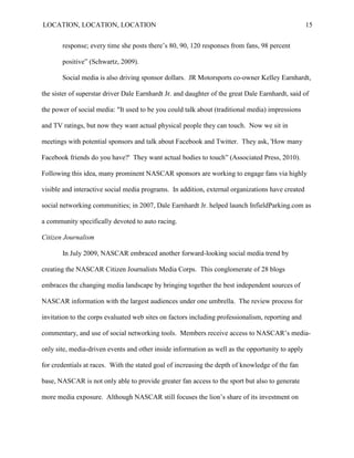 LOCATION, LOCATION, LOCATION                                                                      15


       response; every time she posts there‘s 80, 90, 120 responses from fans, 98 percent

       positive‖ (Schwartz, 2009).

       Social media is also driving sponsor dollars. JR Motorsports co-owner Kelley Earnhardt,

the sister of superstar driver Dale Earnhardt Jr. and daughter of the great Dale Earnhardt, said of

the power of social media: "It used to be you could talk about (traditional media) impressions

and TV ratings, but now they want actual physical people they can touch. Now we sit in

meetings with potential sponsors and talk about Facebook and Twitter. They ask, 'How many

Facebook friends do you have?' They want actual bodies to touch‖ (Associated Press, 2010).

Following this idea, many prominent NASCAR sponsors are working to engage fans via highly

visible and interactive social media programs. In addition, external organizations have created

social networking communities; in 2007, Dale Earnhardt Jr. helped launch InfieldParking.com as

a community specifically devoted to auto racing.

Citizen Journalism

       In July 2009, NASCAR embraced another forward-looking social media trend by

creating the NASCAR Citizen Journalists Media Corps. This conglomerate of 28 blogs

embraces the changing media landscape by bringing together the best independent sources of

NASCAR information with the largest audiences under one umbrella. The review process for

invitation to the corps evaluated web sites on factors including professionalism, reporting and

commentary, and use of social networking tools. Members receive access to NASCAR‟s media-

only site, media-driven events and other inside information as well as the opportunity to apply

for credentials at races. With the stated goal of increasing the depth of knowledge of the fan

base, NASCAR is not only able to provide greater fan access to the sport but also to generate

more media exposure. Although NASCAR still focuses the lion‟s share of its investment on
 