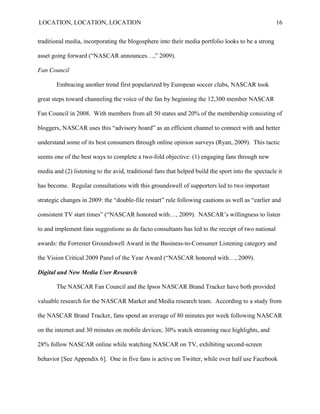 LOCATION, LOCATION, LOCATION                                                                        16


traditional media, incorporating the blogosphere into their media portfolio looks to be a strong

asset going forward (“NASCAR announces…,” 2009).

Fan Council

       Embracing another trend first popularized by European soccer clubs, NASCAR took

great steps toward channeling the voice of the fan by beginning the 12,300 member NASCAR

Fan Council in 2008. With members from all 50 states and 20% of the membership consisting of

bloggers, NASCAR uses this “advisory board” as an efficient channel to connect with and better

understand some of its best consumers through online opinion surveys (Ryan, 2009). This tactic

seems one of the best ways to complete a two-fold objective: (1) engaging fans through new

media and (2) listening to the avid, traditional fans that helped build the sport into the spectacle it

has become. Regular consultations with this groundswell of supporters led to two important

strategic changes in 2009: the “double-file restart” rule following cautions as well as “earlier and

consistent TV start times” (“NASCAR honored with…, 2009). NASCAR‟s willingness to listen

to and implement fans suggestions as de facto consultants has led to the receipt of two national

awards: the Forrester Groundswell Award in the Business-to-Consumer Listening category and

the Vision Critical 2009 Panel of the Year Award (“NASCAR honored with…, 2009).

Digital and New Media User Research

       The NASCAR Fan Council and the Ipsos NASCAR Brand Tracker have both provided

valuable research for the NASCAR Market and Media research team. According to a study from

the NASCAR Brand Tracker, fans spend an average of 80 minutes per week following NASCAR

on the internet and 30 minutes on mobile devices; 30% watch streaming race highlights, and

28% follow NASCAR online while watching NASCAR on TV, exhibiting second-screen

behavior [See Appendix 6]. One in five fans is active on Twitter, while over half use Facebook
 