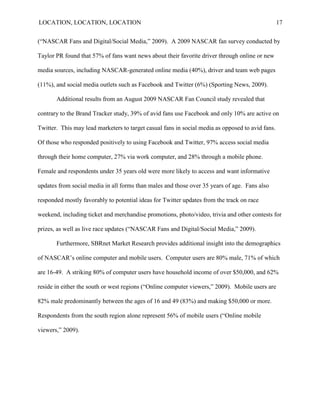 LOCATION, LOCATION, LOCATION                                                                      17


(“NASCAR Fans and Digital/Social Media,” 2009). A 2009 NASCAR fan survey conducted by

Taylor PR found that 57% of fans want news about their favorite driver through online or new

media sources, including NASCAR-generated online media (40%), driver and team web pages

(11%), and social media outlets such as Facebook and Twitter (6%) (Sporting News, 2009).

       Additional results from an August 2009 NASCAR Fan Council study revealed that

contrary to the Brand Tracker study, 39% of avid fans use Facebook and only 10% are active on

Twitter. This may lead marketers to target casual fans in social media as opposed to avid fans.

Of those who responded positively to using Facebook and Twitter, 97% access social media

through their home computer, 27% via work computer, and 28% through a mobile phone.

Female and respondents under 35 years old were more likely to access and want informative

updates from social media in all forms than males and those over 35 years of age. Fans also

responded mostly favorably to potential ideas for Twitter updates from the track on race

weekend, including ticket and merchandise promotions, photo/video, trivia and other contests for

prizes, as well as live race updates (“NASCAR Fans and Digital/Social Media,” 2009).

       Furthermore, SBRnet Market Research provides additional insight into the demographics

of NASCAR‟s online computer and mobile users. Computer users are 80% male, 71% of which

are 16-49. A striking 80% of computer users have household income of over $50,000, and 62%

reside in either the south or west regions (“Online computer viewers,” 2009). Mobile users are

82% male predominantly between the ages of 16 and 49 (83%) and making $50,000 or more.

Respondents from the south region alone represent 56% of mobile users (“Online mobile

viewers,” 2009).
 