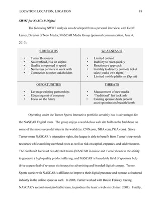LOCATION, LOCATION, LOCATION                                                                        18


SWOT for NASCAR Digital

         The following SWOT analysis was developed from a personal interview with Geoff

Lester, Director of New Media, NASCAR Media Group (personal communication, June 4,

2010).

                 STRENGTHS                                         WEAKNESSES

   •      Turner Resources                             •     Limited control
   •      No overhead, risk on capital                 •     Inability to react quickly
   •      Quality as opposed to speed                  •     Reactionary approach
   •      Numerous partners to work with               •     Inability to directly promote ticket
   •      Connection to other stakeholders                   sales (tracks own rights)
                                                       •     Limited mobile platforms (Sprint)

               OPPORTUNITIES                                          THREATS

   •      Leverage existing partnerships               •     Measurement of new media
   •      Educating rest of company                    •     „Traditional‟ fan backlash
   •      Focus on the future                          •     Existing sponsor deals prevent
                                                             asset optimization/breadth/depth


         Operating under the Turner Sports Interactive portfolio certainly has its advantages for

the NASCAR Digital team. The group enjoys a world-class web site built on the backbone on

some of the most successful sites in the world (i.e. CNN.com, NBA.com, PGA.com). Since

Turner owns NASCAR‘s interactive rights, the league is able to benefit from Turner‘s top-notch

resources while avoiding overhead costs as well as risk on capital, expenses, and said resources.

The combined forces of two devoted teams (NASCAR in-house and Turner) leads to the ability

to generate a high-quality product offering, and NASCAR‘s formidable field of sponsors help

drive a great deal of revenue via interactive advertising and branded digital content. Turner

Sports works with NASCAR‘s affiliates to improve their digital presence and connect a fractured

industry in the online space as well. In 2008, Turner worked with Roush Fenway Racing,

NASCAR‘s second-most profitable team, to produce the team‘s web site (Fisher, 2008). Finally,
 