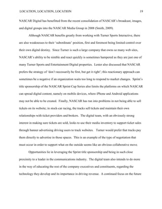 LOCATION, LOCATION, LOCATION                                                                            19


NASCAR Digital has benefitted from the recent consolidation of NASCAR‘s broadcast, images,

and digital groups into the NASCAR Media Group in 2008 (Smith, 2009).

       Although NASCAR benefits greatly from working with Turner Sports Interactive, there

are also weaknesses to their „subordinate‟ position, first and foremost being limited control over

their own digital destiny. Since Turner is such a large company that owns so many web sites,

NASCAR‟s ability to be nimble and react quickly is sometimes hampered as they are just one of

many Turner Sports and Entertainment Digital properties. Lester also discussed that NASCAR

prefers the strategy of „don‟t necessarily be first, but get it right‟; this reactionary approach can

sometimes be a negative if an organization waits too long to respond to market changes. Sprint‟s

title sponsorship of the NASCAR Sprint Cup Series also limits the platforms on which NASCAR

can spread digital content, namely on mobile devices, where iPhone and Android applications

may not be able to be created. Finally, NASCAR has run into problems in not being able to sell

tickets on its website; in stock-car racing, the tracks sell tickets and maintain their own

relationships with ticket providers and brokers. The digital team, with an obviously strong

interest in making sure tickets are sold, looks to use their media inventory to support ticket sales

through banner advertising driving users to track websites. Turner would prefer that tracks pay

them directly to advertise in those spaces. This is an example of the type of negotiation that

must occur in order to support what on the outside seems like an obvious collaborative move.

       Opportunities lie in leveraging the Sprint title sponsorship and being in such close

proximity to a leader in the communications industry. The digital team also intends to do more

in the way of educating the rest of the company executives and constituents, regarding the

technology they develop and its importance in driving revenue. A continued focus on the future
 