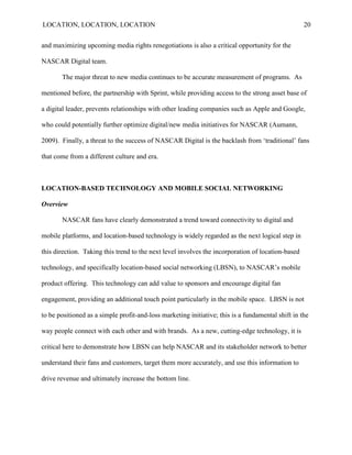 LOCATION, LOCATION, LOCATION                                                                       20


and maximizing upcoming media rights renegotiations is also a critical opportunity for the

NASCAR Digital team.

       The major threat to new media continues to be accurate measurement of programs. As

mentioned before, the partnership with Sprint, while providing access to the strong asset base of

a digital leader, prevents relationships with other leading companies such as Apple and Google,

who could potentially further optimize digital/new media initiatives for NASCAR (Aumann,

2009). Finally, a threat to the success of NASCAR Digital is the backlash from „traditional‟ fans

that come from a different culture and era.



LOCATION-BASED TECHNOLOGY AND MOBILE SOCIAL NETWORKING

Overview

       NASCAR fans have clearly demonstrated a trend toward connectivity to digital and

mobile platforms, and location-based technology is widely regarded as the next logical step in

this direction. Taking this trend to the next level involves the incorporation of location-based

technology, and specifically location-based social networking (LBSN), to NASCAR‟s mobile

product offering. This technology can add value to sponsors and encourage digital fan

engagement, providing an additional touch point particularly in the mobile space. LBSN is not

to be positioned as a simple profit-and-loss marketing initiative; this is a fundamental shift in the

way people connect with each other and with brands. As a new, cutting-edge technology, it is

critical here to demonstrate how LBSN can help NASCAR and its stakeholder network to better

understand their fans and customers, target them more accurately, and use this information to

drive revenue and ultimately increase the bottom line.
 