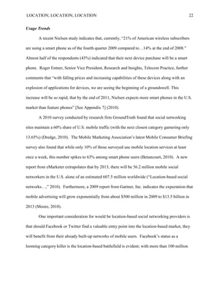 LOCATION, LOCATION, LOCATION                                                                       22


Usage Trends

       A recent Nielsen study indicates that, currently, “21% of American wireless subscribers

are using a smart phone as of the fourth quarter 2009 compared to…14% at the end of 2008.”

Almost half of the respondents (45%) indicated that their next device purchase will be a smart

phone. Roger Entner, Senior Vice President, Research and Insights, Telecom Practice, further

comments that “with falling prices and increasing capabilities of these devices along with an

explosion of applications for devices, we are seeing the beginning of a groundswell. This

increase will be so rapid, that by the end of 2011, Nielsen expects more smart phones in the U.S.

market than feature phones” [See Appendix 7] (2010).

       A 2010 survey conducted by research firm GroundTruth found that social networking

sites maintain a 60% share of U.S. mobile traffic (with the next closest category garnering only

13.65%) (Dredge, 2010). The Mobile Marketing Association‟s latest Mobile Consumer Briefing

survey also found that while only 10% of those surveyed use mobile location services at least

once a week, this number spikes to 63% among smart phone users (Betancourt, 2010). A new

report from eMarketer extrapolates that by 2013, there will be 56.2 million mobile social

networkers in the U.S. alone of an estimated 607.5 million worldwide (“Location-based social

networks…,” 2010). Furthermore, a 2009 report from Gartner, Inc. indicates the expectation that

mobile advertising will grow exponentially from about $500 million in 2009 to $13.5 billion in

2013 (Moore, 2010).

       One important consideration for would be location-based social networking providers is

that should Facebook or Twitter find a valuable entry point into the location-based market, they

will benefit from their already built-up networks of mobile users. Facebook‟s status as a

looming category killer is the location-based battlefield is evident; with more than 100 million
 