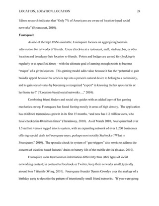 LOCATION, LOCATION, LOCATION                                                                     24


Edison research indicates that “Only 7% of Americans are aware of location-based social

networks‖ (Betancourt, 2010).

Foursquare

       As one of the top LBSNs available, Foursquare focuses on aggregating location

information for networks of friends. Users check-in at a restaurant, mall, stadium, bar, or other

location and broadcast their location to friends. Points and badges are earned for checking-in

regularly or at specified times – with the ultimate goal of earning enough points to become

“mayor” of a given location. This gaming model adds value because it has the “potential to gain

broader appeal because the services tap into a person's natural desire to belong to a community,

and to gain social status by becoming a recognized "expert" in knowing the hot spots in his or

her home turf” (“Location-based social networks…,” 2010).

       Combining friend finders and social city guides with an added layer of fun gaming

mechanics on top, Foursquare has found footing mostly in areas of high density. The application

has exhibited tremendous growth in its first 15 months, “and now has 1.2 million users, who

have checked in 40 million times” (Treadaway, 2010). As of March 2010, Foursquare had over

1.5 million venues logged into its system, with an expanding network of over 1,200 businesses

offering special deals to Foursquare users, perhaps most notably Starbucks (“What is

Foursquare,” 2010). The sporadic check-in system of “geo-triggers” also works to address the

concern of location-based features‟ drain on battery life of the mobile device (Nakao, 2010).

       Foursquare users treat location information differently than other types of social

networking content; in contrast to Facebook or Twitter, keep their networks small, typically

around 6 or 7 friends (Wong, 2010). Foursquare founder Dennis Crowley uses the analogy of a

birthday party to describe the pattern of intentionally small friend networks. "If you were going
 