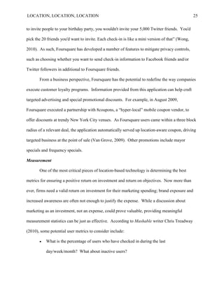 LOCATION, LOCATION, LOCATION                                                                     25


to invite people to your birthday party, you wouldn't invite your 5,000 Twitter friends. You'd

pick the 20 friends you'd want to invite. Each check-in is like a mini version of that” (Wong,

2010). As such, Foursquare has developed a number of features to mitigate privacy controls,

such as choosing whether you want to send check-in information to Facebook friends and/or

Twitter followers in additional to Foursquare friends.

       From a business perspective, Foursquare has the potential to redefine the way companies

execute customer loyalty programs. Information provided from this application can help craft

targeted advertising and special promotional discounts. For example, in August 2009,

Foursquare executed a partnership with 8coupons, a “hyper-local” mobile coupon vendor, to

offer discounts at trendy New York City venues. As Foursquare users came within a three block

radius of a relevant deal, the application automatically served up location-aware coupon, driving

targeted business at the point of sale (Van Grove, 2009). Other promotions include mayor

specials and frequency specials.

Measurement

       One of the most critical pieces of location-based technology is determining the best

metrics for ensuring a positive return on investment and return on objectives. Now more than

ever, firms need a valid return on investment for their marketing spending; brand exposure and

increased awareness are often not enough to justify the expense. While a discussion about

marketing as an investment, not an expense, could prove valuable, providing meaningful

measurement statistics can be just as effective. According to Mashable writer Chris Treadway

(2010), some potential user metrics to consider include:

          What is the percentage of users who have checked in during the last

           day/week/month? What about inactive users?
 
