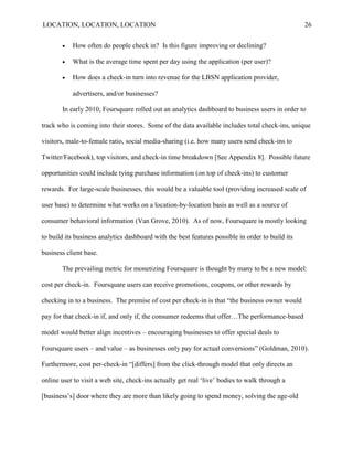 LOCATION, LOCATION, LOCATION                                                                      26


          How often do people check in? Is this figure improving or declining?

          What is the average time spent per day using the application (per user)?

          How does a check-in turn into revenue for the LBSN application provider,

           advertisers, and/or businesses?

       In early 2010, Foursquare rolled out an analytics dashboard to business users in order to

track who is coming into their stores. Some of the data available includes total check-ins, unique

visitors, male-to-female ratio, social media-sharing (i.e. how many users send check-ins to

Twitter/Facebook), top visitors, and check-in time breakdown [See Appendix 8]. Possible future

opportunities could include tying purchase information (on top of check-ins) to customer

rewards. For large-scale businesses, this would be a valuable tool (providing increased scale of

user base) to determine what works on a location-by-location basis as well as a source of

consumer behavioral information (Van Grove, 2010). As of now, Foursquare is mostly looking

to build its business analytics dashboard with the best features possible in order to build its

business client base.

       The prevailing metric for monetizing Foursquare is thought by many to be a new model:

cost per check-in. Foursquare users can receive promotions, coupons, or other rewards by

checking in to a business. The premise of cost per check-in is that “the business owner would

pay for that check-in if, and only if, the consumer redeems that offer…The performance-based

model would better align incentives – encouraging businesses to offer special deals to

Foursquare users – and value – as businesses only pay for actual conversions” (Goldman, 2010).

Furthermore, cost per-check-in “[differs] from the click-through model that only directs an

online user to visit a web site, check-ins actually get real „live‟ bodies to walk through a

[business‟s] door where they are more than likely going to spend money, solving the age-old
 