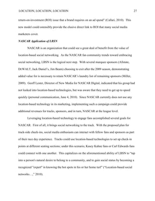 LOCATION, LOCATION, LOCATION                                                                    27


return-on-investment (ROI) issue that a brand requires on an ad spend” (Callari, 2010). This

new model could ostensibly provide the elusive direct link to ROI that many social media

marketers covet.

NASCAR Application of LBSN

       NASCAR is an organization that could see a great deal of benefit from the value of

location-based social networking. As the NASCAR fan community trends toward embracing

social networking, LBSN is the logical next step. With several marquee sponsors (Allstate,

DEWALT, Jack Daniel‟s, Jim Beam) choosing to exit after the 2009 season, demonstrating

added value for is necessary to retain NASCAR‟s laundry list of remaining sponsors (Miller,

2009). Geoff Lester, Director of New Media for NASCAR Digital, indicated that his group had

not looked into location-based technologies, but was aware that they need to get up to speed

quickly (personal communication, June 4, 2010). Since NASCAR currently does not use any

location-based technology in its marketing, implementing such a campaign could provide

additional revenues for tracks, sponsors, and in turn, NASCAR at the league level.

       Leveraging location-based technology to engage fans accomplished several goals for

NASCAR. First of all, it brings social networking to the track. With the proposed plan for

track-side check-ins, social media enthusiasts can interact with fellow fans and sponsors as part

of their race day experience. Tracks could use location-based technologies to set up check-in

points at different seating sections; under this scenario, Kasey Kahne fans or Carl Edwards fans

could connect with one another. This capitalizes on the aforementioned ability of LBSN to “tap

into a person's natural desire to belong to a community, and to gain social status by becoming a

recognized "expert" in knowing the hot spots in his or her home turf” (“Location-based social

networks…,” 2010).
 