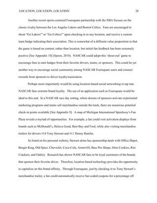 LOCATION, LOCATION, LOCATION                                                                      28


       Another recent sports-centered Foursquare partnership with the NBA focuses on the

classic rivalry between the Los Angeles Lakers and Boston Celtics. Fans are encouraged to

shout “Go Lakers!” or “Go Celtics!” upon checking in to any location, and receive a custom

team badge indicating their association. This is somewhat of a different value proposition in that

the game is based on content, rather than location, but initial fan feedback has been extremely

positive [See Appendix 10] (Spoon, 2010). NASCAR could adopt this „shout-out‟ game to

encourage fans to earn badges from their favorite drivers, teams, or sponsors. This could be yet

another way to encourage social community among NASCAR Foursquare users and connect

rewards from sponsors to driver loyalty/association.

       Perhaps more importantly would be using location-based social networking to tap into

NASCAR fans extreme brand loyalty. The use of an application such as Foursquare would be

ideal to this end. In a NASCAR race day setting, where dozens of sponsors activate experiential

marketing programs and teams sell merchandise outside the track, there are numerous potential

check-in points available [See Appendix 9]. A map of Michigan International Speedway‟s Fan

Plaza reveals a myriad of opportunities. For example, a fan could visit activation displays from

brands such as McDonald‟s, Heluva Good, Best Buy and Ford, while also visiting merchandise

trailers for drivers #14 Tony Stewart and #11 Denny Hamlin.

       As listed on his personal website, Stewart alone has sponsorship deals with Office Depot,

Burger King, Old Spice, Chevrolet, Coca-Cola, ArmorAll, Bass Pro Shops, Oreo Cookies, Ritz

Crackers, and Oakley. Research has shown NASCAR fans to be loyal customers of the brands

that sponsor their favorite driver. Therefore, location-based technology provides the opportunity

to capitalize on this brand affinity. Through Foursquare, just by checking in to Tony Stewart‟s

merchandise trailer, a fan could automatically receive bar-coded coupons for a percentage off
 