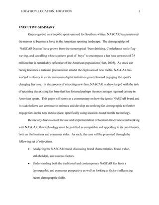 LOCATION, LOCATION, LOCATION                                                                      2




EXECUTIVE SUMMARY

       Once regarded as a bucolic sport reserved for Southern whites, NASCAR has penetrated

the masses to become a force in the American sporting landscape. The demographics of

„NASCAR Nation‟ have grown from the stereotypical “beer drinking, Confederate battle flag-

waving, and catcalling white southern good ol‘ boys‖ to encompass a fan base upwards of 75

million that is remarkably reflective of the American population (Hurt, 2005). As stock car

racing becomes a national phenomenon amidst the explosion of new media, NASCAR has

worked tirelessly to create numerous digital initiatives geared toward engaging the sport‘s

changing fan base. In the process of attracting new fans, NASCAR is also charged with the task

of retaining the existing fan base that has fostered perhaps the most unique regional culture in

American sports. This paper will serve as a commentary on how the iconic NASCAR brand and

its stakeholders can continue to embrace and develop an evolving fan demographic to further

engage fans in the new media space, specifically using location-based mobile technology.

       Before any discussion of the use and implementation of location-based social networking

with NASCAR, this technology must be justified as compatible and appealing to its constituents,

both on the business and consumer sides. As such, the case will be presented through the

following set of objectives.

          Analyzing the NASCAR brand, discussing brand characteristics, brand value,

           stakeholders, and success factors.

          Understanding both the traditional and contemporary NASCAR fan from a

           demographic and consumer perspective as well as looking at factors influencing

           recent demographic shifts.
 