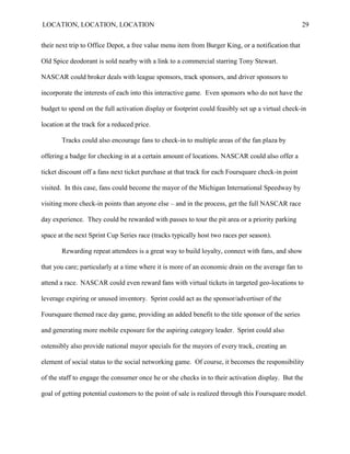 LOCATION, LOCATION, LOCATION                                                                       29


their next trip to Office Depot, a free value menu item from Burger King, or a notification that

Old Spice deodorant is sold nearby with a link to a commercial starring Tony Stewart.

NASCAR could broker deals with league sponsors, track sponsors, and driver sponsors to

incorporate the interests of each into this interactive game. Even sponsors who do not have the

budget to spend on the full activation display or footprint could feasibly set up a virtual check-in

location at the track for a reduced price.

       Tracks could also encourage fans to check-in to multiple areas of the fan plaza by

offering a badge for checking in at a certain amount of locations. NASCAR could also offer a

ticket discount off a fans next ticket purchase at that track for each Foursquare check-in point

visited. In this case, fans could become the mayor of the Michigan International Speedway by

visiting more check-in points than anyone else – and in the process, get the full NASCAR race

day experience. They could be rewarded with passes to tour the pit area or a priority parking

space at the next Sprint Cup Series race (tracks typically host two races per season).

       Rewarding repeat attendees is a great way to build loyalty, connect with fans, and show

that you care; particularly at a time where it is more of an economic drain on the average fan to

attend a race. NASCAR could even reward fans with virtual tickets in targeted geo-locations to

leverage expiring or unused inventory. Sprint could act as the sponsor/advertiser of the

Foursquare themed race day game, providing an added benefit to the title sponsor of the series

and generating more mobile exposure for the aspiring category leader. Sprint could also

ostensibly also provide national mayor specials for the mayors of every track, creating an

element of social status to the social networking game. Of course, it becomes the responsibility

of the staff to engage the consumer once he or she checks in to their activation display. But the

goal of getting potential customers to the point of sale is realized through this Foursquare model.
 
