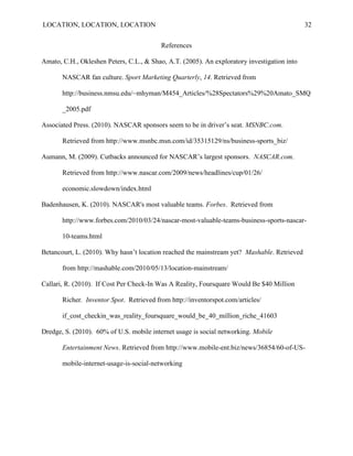 LOCATION, LOCATION, LOCATION                                                                 32


                                          References

Amato, C.H., Okleshen Peters, C.L., & Shao, A.T. (2005). An exploratory investigation into

       NASCAR fan culture. Sport Marketing Quarterly, 14. Retrieved from

       http://business.nmsu.edu/~mhyman/M454_Articles/%28Spectators%29%20Amato_SMQ

       _2005.pdf

Associated Press. (2010). NASCAR sponsors seem to be in driver‟s seat. MSNBC.com.

       Retrieved from http://www.msnbc.msn.com/id/35315129/ns/business-sports_biz/

Aumann, M. (2009). Cutbacks announced for NASCAR‟s largest sponsors. NASCAR.com.

       Retrieved from http://www.nascar.com/2009/news/headlines/cup/01/26/

       economic.slowdown/index.html

Badenhausen, K. (2010). NASCAR's most valuable teams. Forbes. Retrieved from

       http://www.forbes.com/2010/03/24/nascar-most-valuable-teams-business-sports-nascar-

       10-teams.html

Betancourt, L. (2010). Why hasn‟t location reached the mainstream yet? Mashable. Retrieved

       from http://mashable.com/2010/05/13/location-mainstream/

Callari, R. (2010). If Cost Per Check-In Was A Reality, Foursquare Would Be $40 Million

       Richer. Inventor Spot. Retrieved from http://inventorspot.com/articles/

       if_cost_checkin_was_reality_foursquare_would_be_40_million_riche_41603

Dredge, S. (2010). 60% of U.S. mobile internet usage is social networking. Mobile

       Entertainment News. Retrieved from http://www.mobile-ent.biz/news/36854/60-of-US-

       mobile-internet-usage-is-social-networking
 