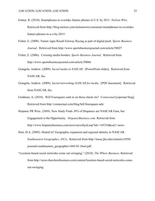 LOCATION, LOCATION, LOCATION                                                                   33


Entner, R. (2010). Smartphones to overtake feature phones in U.S. by 2011. Nielsen Wire.

       Retrieved from http://blog.nielsen.com/nielsenwire/consumer/smartphones-to-overtake-

       feature-phones-in-u-s-by-2011/

Fisher, E. (2008). Turner signs Roush Fenway Racing as part of digital push. Sports Business

       Journal. Retrieved from http://www.sportsbusinessjournal.com/article/58027

Fisher, E. (2006). Crossing media borders. Sports Business Journal. Retrieved from

       http://www.sportsbusinessjournal.com/article/50066

Giangola, Andrew. (2009). Social media in NASCAR. [PowerPoint slides]. Retrieved from

       NASCAR, Inc.

Giangola, Andrew. (2009). Social networking-NASCAR for media. [PDF document]. Retrieved

       from NASCAR, Inc.

Goldman, A. (2010). Will Foursquare cash in on those check-ins? Connectual [coporate blog].

       Retrieved from http://connectual.com/blog/full/foursquare-ads/

Hispanic PR Wire. (2009). New Study Finds 38% of Hispanics are NASCAR Fans, but

       Engagement is the Opportunity. HispanicBusiness.com. Retrieved from

       http://www.hispanicbusiness.com/news/newsbyid.asp?idx=145310&cat1=news

Hurt, D.A. (2005). Dialed in? Geographic expansion and regional identity in NASCAR.

       Southeastern Geographer, 45(1). Retrieved from http://muse.jhu.edu/content/z3950/

       journals/southeastern_geographer/v045/45.1hurt.pdf

“Location-based social networks come out swinging.” (2010). The Where Business. Retrieved

       from http://news.thewherebusiness.com/content/location-based-social-networks-come-

       out-swinging
 