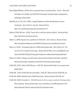 LOCATION, LOCATION, LOCATION                                                               34


Knowledge@Wharton. (2010). How to generate buzz on social networks. Forbes. Retrieved

       from http://www.forbes.com/2010/04/23/foursquare-facebook-yahoo-entrepreneurs-

       technology-wharton.html

Marshall, D., & Tice, D.C. (2009). Engage Hispanic race fans through speed, success,

       community. Sports Business Journal. Retrieved from

       http://www.sportsbusinessjournal.com/article/61513

Metrics: NASCAR.com. (2010). Turner Sports and Entertainment Digital. Retrieved from

       http://tsed.turner.com/nascar/metrics

Miller, G. (2009). Sponsor loss a problem for NASCAR. AOL Fanhouse. Retrieved from

       http://motorsports.fanhouse.com/2009/09/24/sponsor-loss-a-problem-for-nascar/

Moore, G. (2010). Foursquare leads new mobile advertising model. Mass High Tech: The

       Journal of New England Technology. Retrieved from http://www.masshightech.com/

       stories/2010/04/26/daily10-Foursquare-leads-new-mobile-advertising-model.html

Nakao, K. (2010). 5 things you need to know about location-based social media. Mashable.

       Retrieved from http://mashable.com/2010/03/19/location-based-strategy/

NASCAR. (2010). About NASCAR.com. NASCAR. Retrieved from http://www.nascar.com/

       guides/about/

NASCAR. (2010). NASCAR.com user profile. NASCAR. Retrieved from NASCAR, Inc.

NASCAR. (2009). Brand Brochure [PDF Document]. Retrieved from NASCAR, Inc.

NASCAR. (2009, November 2). NASCAR honored with two major awards for listening to fans.

       [Press Release]. Retrieved from http://www.catchfence.com/2009/sprintcup/11/02/

       nascar-honored-with-two-major-awards-for-listening-to-fans/
 