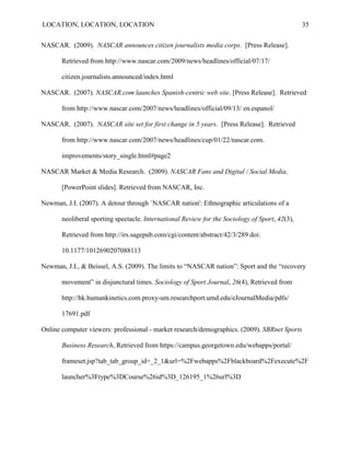 LOCATION, LOCATION, LOCATION                                                                    35


NASCAR. (2009). NASCAR announces citizen journalists media corps. [Press Release].

       Retrieved from http://www.nascar.com/2009/news/headlines/official/07/17/

       citizen.journalists.announced/index.html

NASCAR. (2007). NASCAR.com launches Spanish-centric web site. [Press Release]. Retrieved

       from http://www.nascar.com/2007/news/headlines/official/09/13/ en.espanol/

NASCAR. (2007). NASCAR site set for first change in 5 years. [Press Release]. Retrieved

       from http://www.nascar.com/2007/news/headlines/cup/01/22/nascar.com.

       improvements/story_single.html#page2

NASCAR Market & Media Research. (2009). NASCAR Fans and Digital / Social Media.

       [PowerPoint slides]. Retrieved from NASCAR, Inc.

Newman, J.I. (2007). A detour through `NASCAR nation': Ethnographic articulations of a

       neoliberal sporting spectacle. International Review for the Sociology of Sport, 42(3),

       Retrieved from http://irs.sagepub.com/cgi/content/abstract/42/3/289 doi:

       10.1177/1012690207088113

Newman, J.I., & Beissel, A.S. (2009). The limits to “NASCAR nation”: Sport and the “recovery

       movement” in disjunctural times. Sociology of Sport Journal, 26(4), Retrieved from

       http://hk.humankinetics.com.proxy-um.researchport.umd.edu/eJournalMedia/pdfs/

       17691.pdf

Online computer viewers: professional - market research/demographics. (2009). SBRnet Sports

       Business Research, Retrieved from https://campus.georgetown.edu/webapps/portal/

       frameset.jsp?tab_tab_group_id=_2_1&url=%2Fwebapps%2Fblackboard%2Fexecute%2F

       launcher%3Ftype%3DCourse%26id%3D_126195_1%26url%3D
 