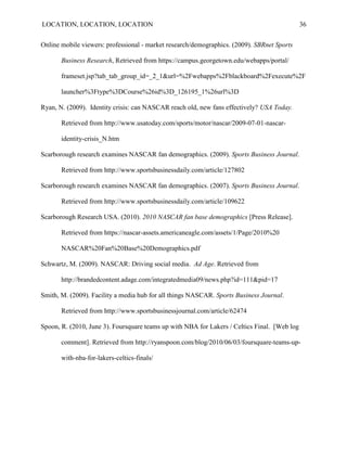 LOCATION, LOCATION, LOCATION                                                                  36


Online mobile viewers: professional - market research/demographics. (2009). SBRnet Sports

       Business Research, Retrieved from https://campus.georgetown.edu/webapps/portal/

       frameset.jsp?tab_tab_group_id=_2_1&url=%2Fwebapps%2Fblackboard%2Fexecute%2F

       launcher%3Ftype%3DCourse%26id%3D_126195_1%26url%3D

Ryan, N. (2009). Identity crisis: can NASCAR reach old, new fans effectively? USA Today.

       Retrieved from http://www.usatoday.com/sports/motor/nascar/2009-07-01-nascar-

       identity-crisis_N.htm

Scarborough research examines NASCAR fan demographics. (2009). Sports Business Journal.

       Retrieved from http://www.sportsbusinessdaily.com/article/127802

Scarborough research examines NASCAR fan demographics. (2007). Sports Business Journal.

       Retrieved from http://www.sportsbusinessdaily.com/article/109622

Scarborough Research USA. (2010). 2010 NASCAR fan base demographics [Press Release].

       Retrieved from https://nascar-assets.americaneagle.com/assets/1/Page/2010%20

       NASCAR%20Fan%20Base%20Demographics.pdf

Schwartz, M. (2009). NASCAR: Driving social media. Ad Age. Retrieved from

       http://brandedcontent.adage.com/integratedmedia09/news.php?id=111&pid=17

Smith, M. (2009). Facility a media hub for all things NASCAR. Sports Business Journal.

       Retrieved from http://www.sportsbusinessjournal.com/article/62474

Spoon, R. (2010, June 3). Foursquare teams up with NBA for Lakers / Celtics Final. [Web log

       comment]. Retrieved from http://ryanspoon.com/blog/2010/06/03/foursquare-teams-up-

       with-nba-for-lakers-celtics-finals/
 