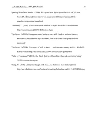 LOCATION, LOCATION, LOCATION                                                               37


Sporting News Wire Service. (2008). Five years later, Sprint pleased with NASCAR deal.

       NASCAR. Retrieved from http://www.nascar.com/2008/news/features/06/25/

       nextel.sprint.evolution/index.html

Treadaway, C. (2010). Are location-based services all hype? Mashable. Retrieved from

       http://mashable.com/2010/05/26/location-hype/

Van Grove, J. (2010). Foursquare courts business users with check-in analysis features.

       Mashable. Retrieved from http://mashable.com/2010/03/09/foursquare-business-

       dashboard/

Van Grove, J. (2009). Foursquare: Check in, tweet … and now save money on beer. Mashable.

       Retrieved from http://mashable.com/2009/08/07/foursquare-partnership/

“What is Foursquare?” (2010). The Week. Retrieved from http://theweek.com/article/index/

       200751/what-is-foursquare

Wong, W. (2010). Online trail fraught with risks. The Baltimore Sun. Retrieved from

       http://www.baltimoresun.com/business/technology/bal-online-trail-0319,0,3702519.story
 
