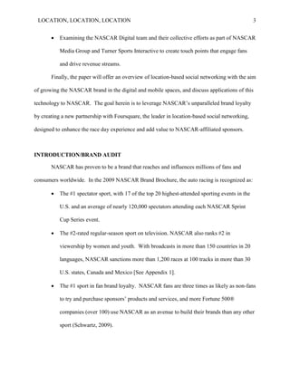 LOCATION, LOCATION, LOCATION                                                                      3


          Examining the NASCAR Digital team and their collective efforts as part of NASCAR

           Media Group and Turner Sports Interactive to create touch points that engage fans

           and drive revenue streams.

       Finally, the paper will offer an overview of location-based social networking with the aim

of growing the NASCAR brand in the digital and mobile spaces, and discuss applications of this

technology to NASCAR. The goal herein is to leverage NASCAR‟s unparalleled brand loyalty

by creating a new partnership with Foursquare, the leader in location-based social networking,

designed to enhance the race day experience and add value to NASCAR-affiliated sponsors.



INTRODUCTION/BRAND AUDIT

       NASCAR has proven to be a brand that reaches and influences millions of fans and

consumers worldwide. In the 2009 NASCAR Brand Brochure, the auto racing is recognized as:

          The #1 spectator sport, with 17 of the top 20 highest-attended sporting events in the

           U.S. and an average of nearly 120,000 spectators attending each NASCAR Sprint

           Cup Series event.

          The #2-rated regular-season sport on television. NASCAR also ranks #2 in

           viewership by women and youth. With broadcasts in more than 150 countries in 20

           languages, NASCAR sanctions more than 1,200 races at 100 tracks in more than 30

           U.S. states, Canada and Mexico [See Appendix 1].

          The #1 sport in fan brand loyalty. NASCAR fans are three times as likely as non-fans

           to try and purchase sponsors‘ products and services, and more Fortune 500®

           companies (over 100) use NASCAR as an avenue to build their brands than any other

           sport (Schwartz, 2009).
 