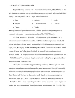 LOCATION, LOCATION, LOCATION                                                                    4


       Regarded by many as a sport with a fractured set of stakeholders, NASCAR relies on this

web of partners to make the sport go. Considered as members of a family rather than individuals

playing a zero-sum game, NASCAR‘s major stakeholders include:

          Fans                            Sponsors                        Media

          Drivers                         Auto manufacturers              Licensees

          Teams                           Tracks

A family-owned-and-operated business since 1948, the sport is driven by a strong sense of

community between and ownership among members of the NASCAR family.

       NASCAR fans embrace sponsors at a level unparalleled by any other sport – its 75

million followers are true brand ambassadors. In 2008 alone, licensing revenues exceeded $2

billion (Badenhausen, 2010). A study conducted for NASCAR by the market research firm of

Edgar, Dunn, & Company in 2000 and 2001 reported that ―92 percent of ‗hardcore fans‘ and 89

percent of ‗casual fans‘ believed that ‗NASCAR drivers could not run their cars without

sponsors‘ support‘.‖ In comparison to other professional sports leagues, the study also found that

NASCAR fans are ―94 percent more likely to have ‗positive feelings‘ about sponsors than fans

from other leagues‖ (Newman, 2007).

       The level of passionate fan engagement through purchasing of licensed product, event

attendance, and media consumption (among other factors) demonstrates NASCAR‘s successful

positioning as a lifestyle brand embodying the values and culture of its constituents (NASCAR

Brand Brochure, 2009). Fans are drawn to the family-friendly environment, speed, power,

heritage, and drama of NASCAR. Andrew Giangola, Director of Business Development for

NASCAR, noted that perhaps one of the greatest draws for fans is access to drivers – if you want

to meet your hero, chances are you‘ll meet him (personal communication, May 27, 2010). This
 