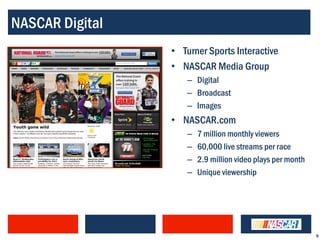 NASCAR Digital
                 • Turner Sports Interactive
                 • NASCAR Media Group
                     – Digital
                     – Broadcast
                     – Images
                 • NASCAR.com
                     –   7 million monthly viewers
                     –   60,000 live streams per race
                     –   2.9 million video plays per month
                     –   Unique viewership




                                                             9
 