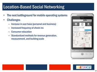 Location-Based Social Networking
• The next battleground for mobile operating systems
• Challenges
   –   Increase in user base (personal and business)
   –   Increased frequency of check-ins
   –   Consumer education
   –   Standardized methods for revenue generation,
       measurement, and building scale




                                                       18
 